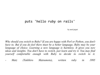 puts 'hello ruby on rails'

                                                         by amol.pujari




Why should you switch to Ruby? If you are happy with Perl or Python, you don't
have to. But if you do feel there must be a better language, Ruby may be your
language of choice. Learning a new language is harmless. It gives you new
ideas and insights. You don't have to switch, just learn and try it. You may find
yourself comfortable enough with Ruby to decide to switch to it.

-    Matz      (Yukihiro      Matsumoto),      written        ruby        in   1995
 