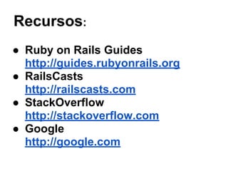 Recursos:
● Ruby on Rails Guides
http://guides.rubyonrails.org
● RailsCasts
http://railscasts.com
● StackOverflow
http://stackoverflow.com
● Google
http://google.com
 