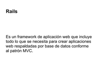 Rails
Es un framework de aplicación web que incluye
todo lo que se necesita para crear aplicaciones
web respaldadas por base de datos conforme
al patrón MVC.
 