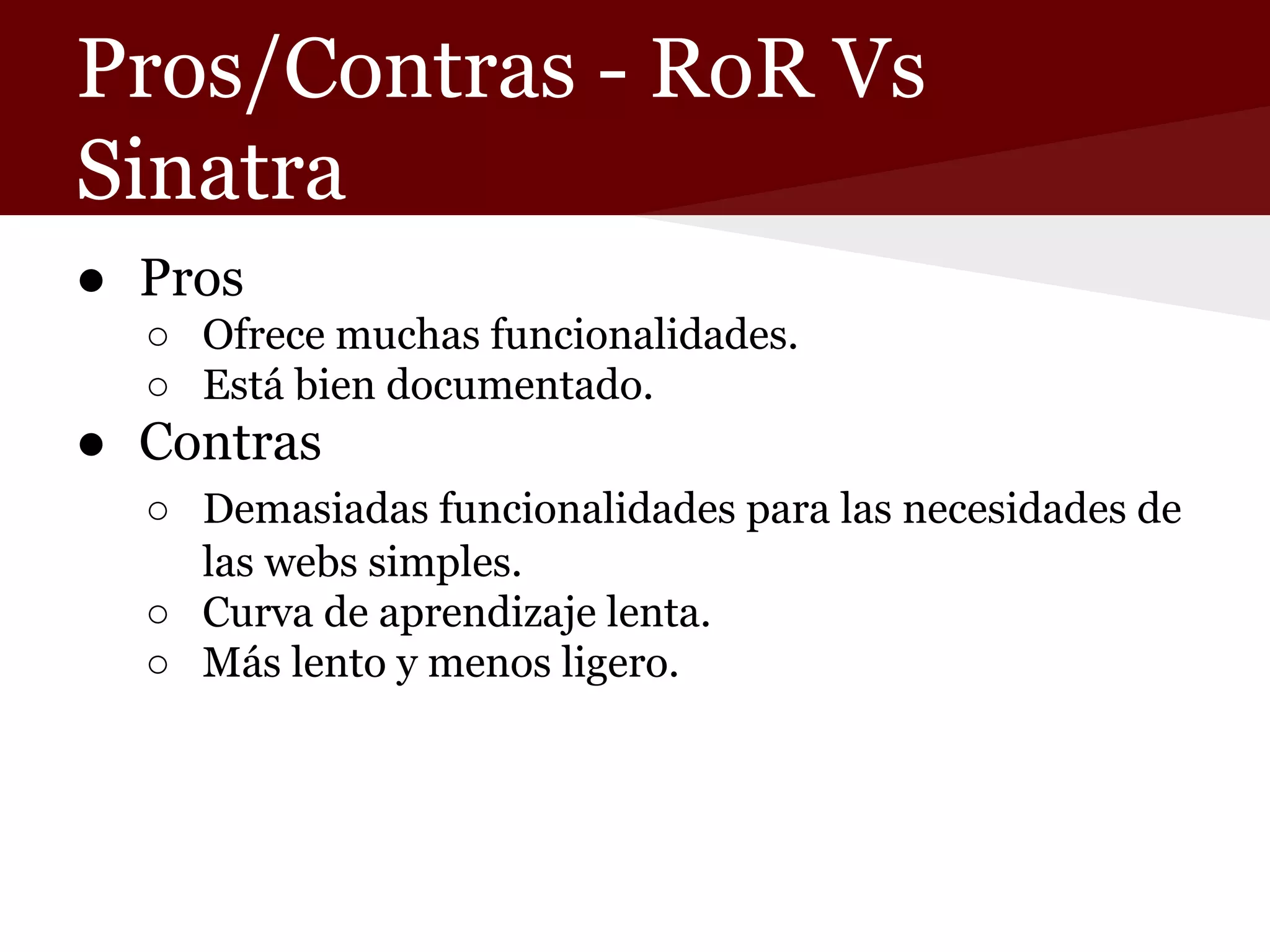 Pros/Contras - RoR Vs
Sinatra
● Pros
○ Ofrece muchas funcionalidades.
○ Está bien documentado.

● Contras
○ Demasiadas funcionalidades para las necesidades de
las webs simples.
○ Curva de aprendizaje lenta.
○ Más lento y menos ligero.

 