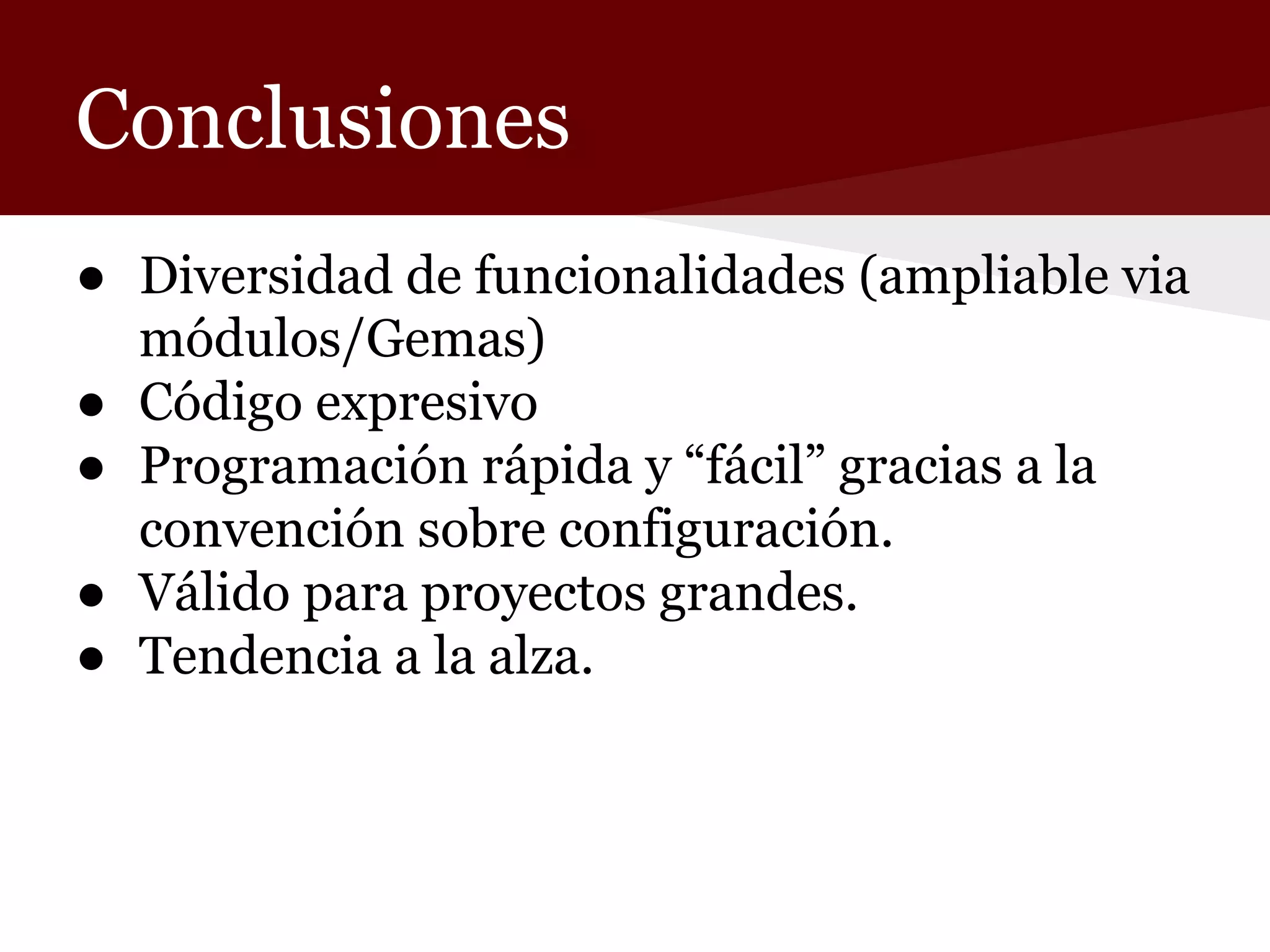 Conclusiones
● Diversidad de funcionalidades (ampliable via
módulos/Gemas)
● Código expresivo
● Programación rápida y “fácil” gracias a la
convención sobre configuración.
● Válido para proyectos grandes.
● Tendencia a la alza.

 