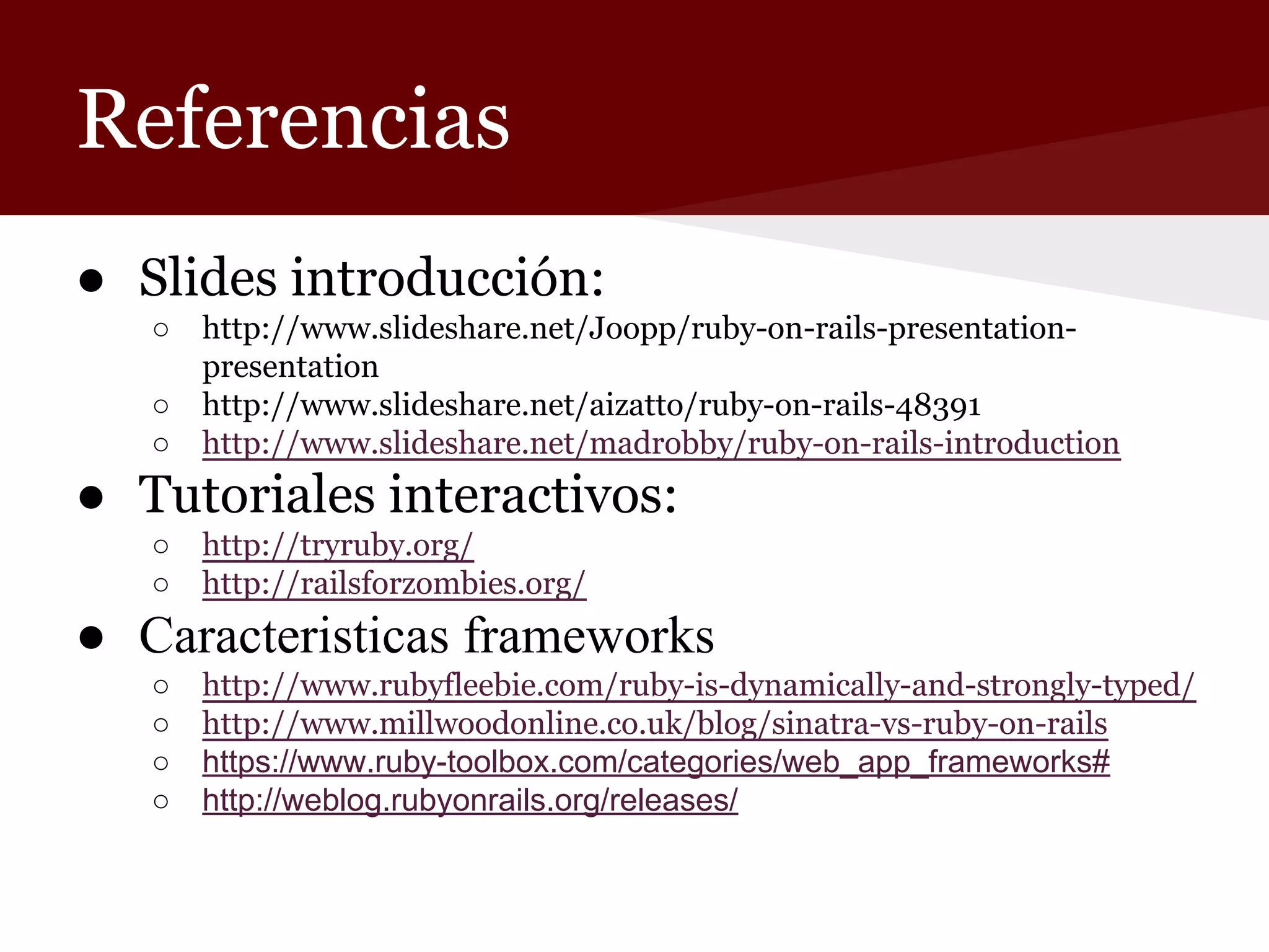 Referencias
● Slides introducción:
○
○
○

http://www.slideshare.net/Joopp/ruby-on-rails-presentationpresentation
http://www.slideshare.net/aizatto/ruby-on-rails-48391
http://www.slideshare.net/madrobby/ruby-on-rails-introduction

● Tutoriales interactivos:
○
○

http://tryruby.org/
http://railsforzombies.org/

● Caracteristicas frameworks
○
○
○
○

http://www.rubyfleebie.com/ruby-is-dynamically-and-strongly-typed/
http://www.millwoodonline.co.uk/blog/sinatra-vs-ruby-on-rails
https://www.ruby-toolbox.com/categories/web_app_frameworks#
http://weblog.rubyonrails.org/releases/

 