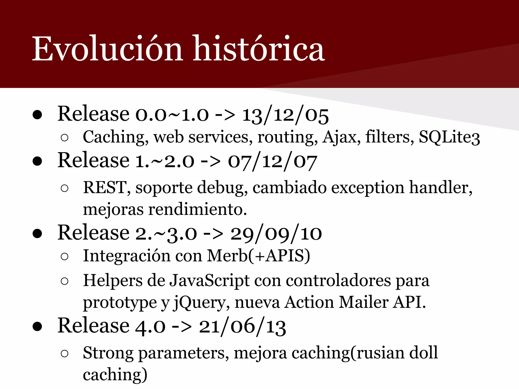 Evolución histórica
● Release 0.0~1.0 -> 13/12/05
○ Caching, web services, routing, Ajax, filters, SQLite3

● Release 1.~2.0 -> 07/12/07
○ REST, soporte debug, cambiado exception handler,
mejoras rendimiento.

● Release 2.~3.0 -> 29/09/10
○ Integración con Merb(+APIS)
○ Helpers de JavaScript con controladores para
prototype y jQuery, nueva Action Mailer API.

● Release 4.0 -> 21/06/13
○ Strong parameters, mejora caching(rusian doll
caching)

 
