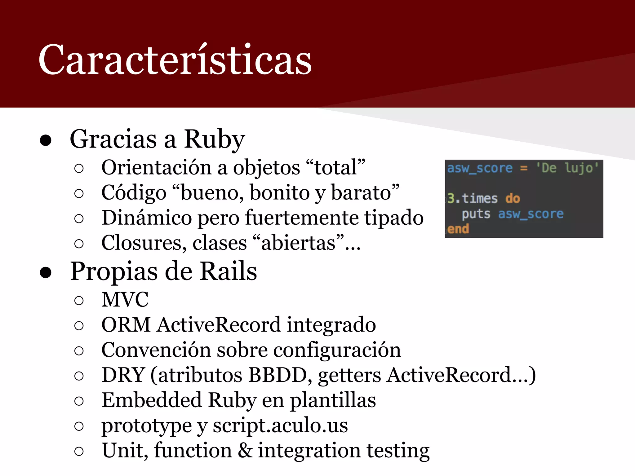 Características
● Gracias a Ruby
○
○
○
○

Orientación a objetos “total”
Código “bueno, bonito y barato”
Dinámico pero fuertemente tipado
Closures, clases “abiertas”…

● Propias de Rails
○
○
○
○
○
○
○

MVC
ORM ActiveRecord integrado
Convención sobre configuración
DRY (atributos BBDD, getters ActiveRecord…)
Embedded Ruby en plantillas
prototype y script.aculo.us
Unit, function & integration testing

 