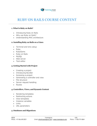 RUBY ON RAILS COURSE CONTENT 
1. What Is Ruby on Rails? 
 Introducing Ruby on Rails 
 Why use Ruby on Rails? 
 Understanding MVC architecture 
2. Installing Ruby on Rails on a Linux 
 Terminal and Unix setup 
 Ruby 
 RubyGems 
 Ruby on Rails 
 MySQL 
 Web server 
 Text editor 
3. Getting Started with Project 
 Creating a project 
 Introducing Bundler 
 Accessing a project 
 Generating a controller and view 
 File structure 
 Server request handling 
 Routes 
4. Controllers, Views, and Dynamic Content 
 Rendering templates 
 Redirecting actions 
 View templates 
 Instance variables 
 Links 
 URL parameters 
5. Databases and Migrations 
----------------------------------------------------------------------------------------------------------------------------------------------------------------------------------------------- 
INDIA Trainingicon USA 
Phone: +91-966-690-0051 Email: info@trainingicon.com | www.trainingicon.com Phone: +1-408-791-8864 
 