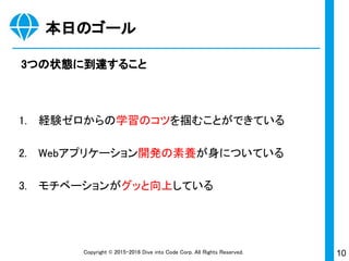 10Copyright © 2015-2017 Dive into Code Corp. All Rights Reserved.
本日のゴール
3つの状態に到達すること
1. 経験ゼロからの学習のコツを掴むことができている
2. Webアプリケーション開発の素養が身についている
3. モチベーションがグッと向上している
 