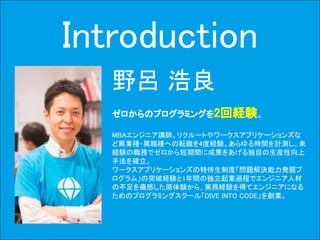 3Copyright © 2015-2017 Dive into Code Corp. All Rights Reserved.Copyright © 2015 TimeShift Corp. All Rights Reserved.
Introduction
野呂 浩良
ゼロからのプログラミングを2回経験。
MBAエンジニア講師。リクルートやワークスアプリケーションズな
ど異業種・異職種への転職を4度経験。あらゆる時間を計測し、未
経験の職務でゼロから短期間に成果をあげる独自の生産性向上
手法を確立。
ワークスアプリケーションズの特待生制度「問題解決能力発掘プ
ログラム」の突破経験と1年間の独立起業過程でエンジニア人材
の不足を痛感した原体験から、実務経験を得てエンジニアになる
ためのプログラミングスクール「DIVE INTO CODE」を創業。
 