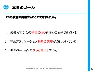 53Copyright © 2015-2017 Dive into Code Corp. All Rights Reserved.
実践ワーク
Cloud9でお試しアプリケーションの開発
“Railsの魔法“を使いアッと言う間に開発する
・「rails new 名前」でアプリケーションの“骨組み”、”電気信号の流れ”を
一瞬でつくることができる
・「rails g scaffold 画面名」で指定のURLでアクセスできる画面一式を一
瞬でつくることができる
① ② ③
1
 