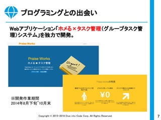 7Copyright © 2015-2017 Dive into Code Corp. All Rights Reserved.
プログラミングとの出会い
Webアプリケーション「ホメる×タスク管理（グループタスク管
理）システム」を独力で開発。
※開発作業期間
2014年8月下旬〜10月末
 