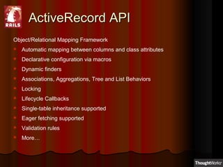 ActiveRecord APIActiveRecord API
Object/Relational Mapping Framework
 Automatic mapping between columns and class attributes
 Declarative configuration via macros
 Dynamic finders
 Associations, Aggregations, Tree and List Behaviors
 Locking
 Lifecycle Callbacks
 Single-table inheritance supported
 Eager fetching supported
 Validation rules
 More…
 