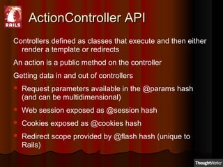 ActionController APIActionController API
Controllers defined as classes that execute and then either
render a template or redirects
An action is a public method on the controller
Getting data in and out of controllers
 Request parameters available in the @params hash
(and can be multidimensional)
 Web session exposed as @session hash
 Cookies exposed as @cookies hash
 Redirect scope provided by @flash hash (unique to
Rails)
 