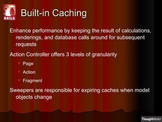 Built-in CachingBuilt-in Caching
Enhance performance by keeping the result of calculations,
renderings, and database calls around for subsequent
requests
Action Controller offers 3 levels of granularity
 Page
 Action
 Fragment
Sweepers are responsible for expiring caches when model
objects change
 