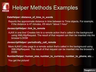 Helper Methods ExamplesHelper Methods Examples
DateHelper::distance_of_time_in_words
Reports the approximate distance in time between to Time objects. For example,
if the distance is 47 minutes, it'll return "about 1 hour“
JavascriptHelper::link_to_remote
AJAX in one line! Creates link to a remote action that’s called in the background
using XMLHttpRequest. The result of that request can then be inserted into the
browser’s DOM
JavascriptHelper::periodically_call_remote
More AJAX! Links page to a remote action that’s called in the background using
XMLHttpRequest. The result of that request can be inserted into the browser’s
DOM
NumberHelper::human_size, number_to_currency, number_to_phone, etc…
You get the picture!
 