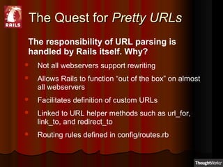 The Quest forThe Quest for Pretty URLsPretty URLs
The responsibility of URL parsing is
handled by Rails itself. Why?
 Not all webservers support rewriting
 Allows Rails to function “out of the box” on almost
all webservers
 Facilitates definition of custom URLs
 Linked to URL helper methods such as url_for,
link_to, and redirect_to
 Routing rules defined in config/routes.rb
 
