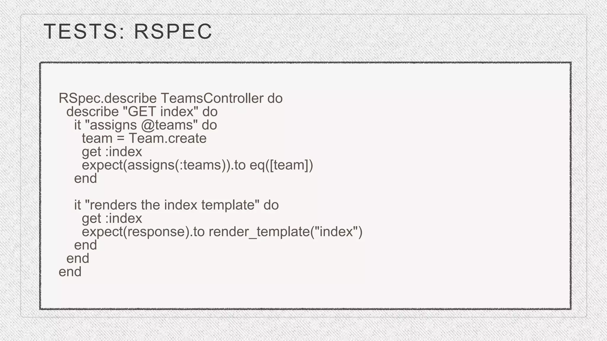 TESTS: RSPEC
RSpec.describe TeamsController do
describe "GET index" do
it "assigns @teams" do
team = Team.create
get :index
expect(assigns(:teams)).to eq([team])
end
it "renders the index template" do
get :index
expect(response).to render_template("index")
end
end
end
 