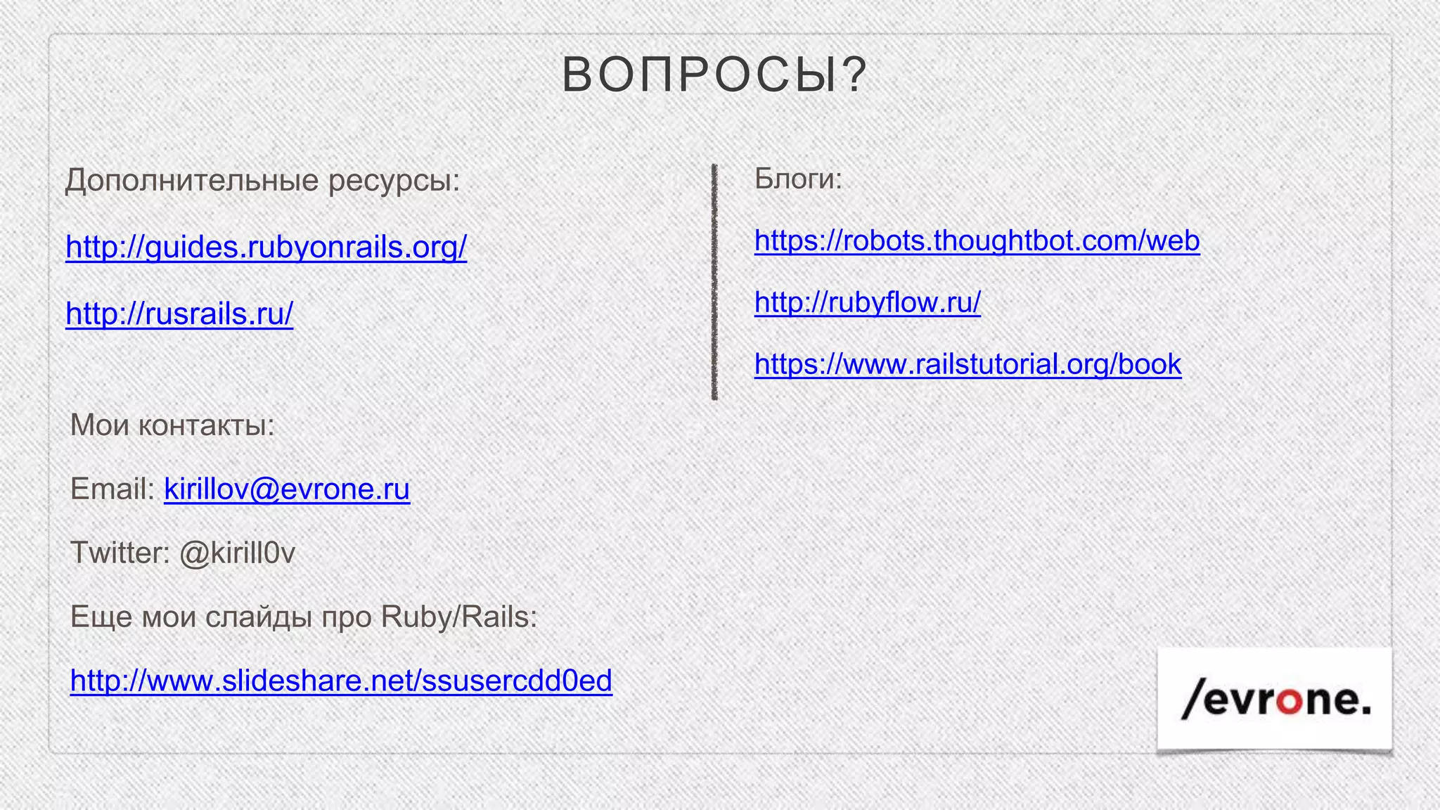 ВОПРОСЫ?
Дополнительные ресурсы:
http://guides.rubyonrails.org/
http://rusrails.ru/
Блоги:
https://robots.thoughtbot.com/web
http://rubyflow.ru/
https://www.railstutorial.org/book
Мои контакты:
Email: kirillov@evrone.ru
Twitter: @kirill0v
Еще мои слайды про Ruby/Rails:
http://www.slideshare.net/ssusercdd0ed
 