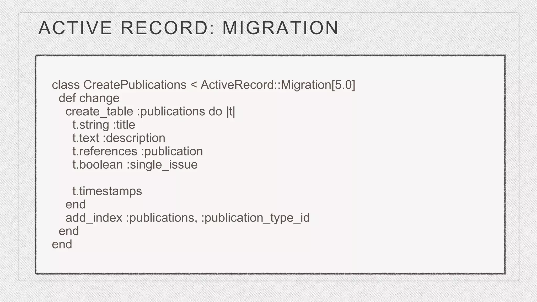 ACTIVE RECORD: MIGRATION
class CreatePublications < ActiveRecord::Migration[5.0]
def change
create_table :publications do |t|
t.string :title
t.text :description
t.references :publication
t.boolean :single_issue
t.timestamps
end
add_index :publications, :publication_type_id
end
end
 