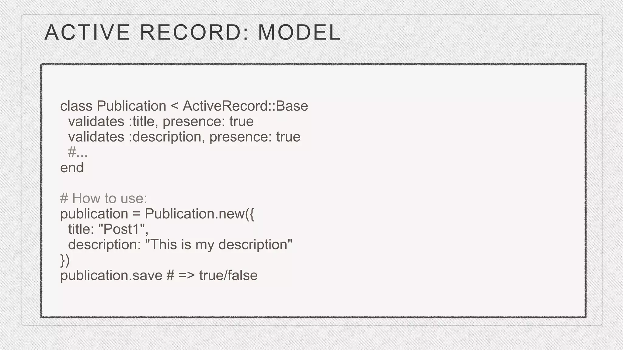 ACTIVE RECORD: MODEL
class Publication < ActiveRecord::Base
validates :title, presence: true
validates :description, presence: true
#...
end
# How to use:
publication = Publication.new({
title: "Post1",
description: "This is my description"
})
publication.save # => true/false
 