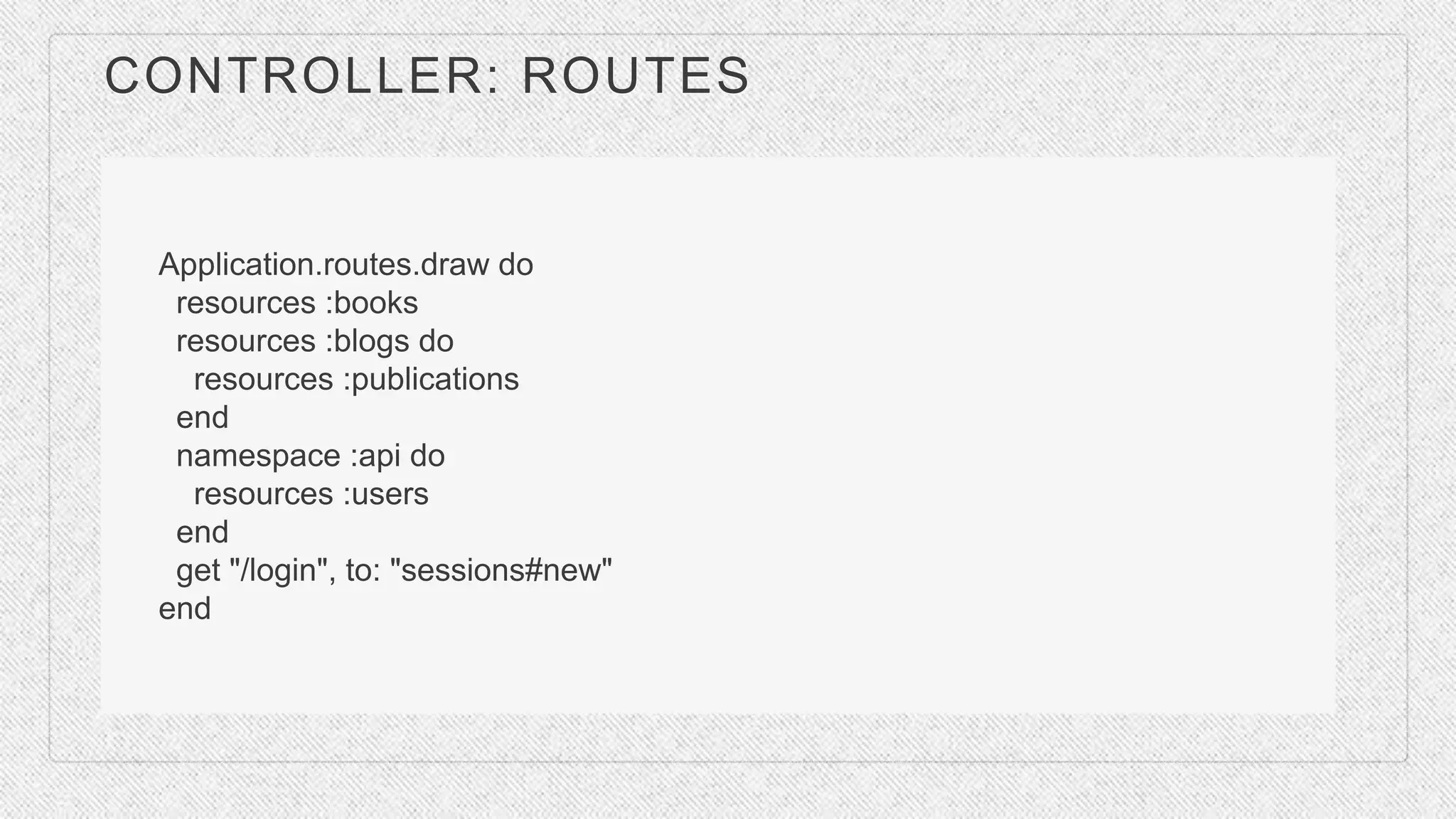 CONTROLLER: ROUTES
Application.routes.draw do
resources :books
resources :blogs do
resources :publications
end
namespace :api do
resources :users
end
get "/login", to: "sessions#new"
end
 