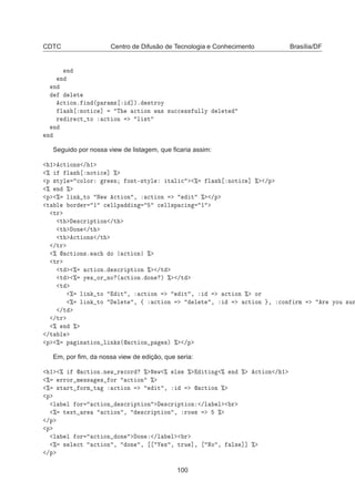 CDTC Centro de Difusão de Tecnologia e Conhecimento Brasília/DF
Ò
Ò
Ò
Ð Ø

Ø ÓÒº Ò ´Ô Ö Ñ× ℄µº ×ØÖÓÝ
Ð × ÒÓØ 
 ℄ Ì 
Ø ÓÒ Û × ×Ù

 ×× ÙÐÐÝ Ð Ø
Ö Ö 
Ø ØÓ 
Ø ÓÒ Ð ×Ø
Ò
Ò
Seguido por nossa view de listagem, que ﬁcaria assim:
½ 
Ø ÓÒ× » ½
± Ð × ÒÓØ 
 ℄ ±
Ô ×ØÝÐ 
ÓÐÓÖ Ö Ò ÓÒØ¹×ØÝÐ Ø Ð 
 ± Ð × ÒÓØ 
 ℄ ± »Ô
± Ò ±
Ô ± Ð Ò ØÓ Æ Û 
Ø ÓÒ ¸ 
Ø ÓÒ Ø ± »Ô
Ø Ð ÓÖ Ö ½ 
 ÐÐÔ Ò 
 ÐÐ×Ô 
 Ò ½
ØÖ
Ø ×
Ö ÔØ ÓÒ »Ø
Ø ÓÒ »Ø
Ø 
Ø ÓÒ× »Ø
»ØÖ
±  
Ø ÓÒ×º 
 Ó 
Ø ÓÒ ±
ØÖ
Ø ± 
Ø ÓÒº ×
Ö ÔØ ÓÒ ± »Ø
Ø ± Ý × ÓÖ ÒÓ ´ 
Ø ÓÒº ÓÒ µ ± »Ø
Ø
± Ð Ò ØÓ Ø ¸ 
Ø ÓÒ Ø ¸ 
Ø ÓÒ ± ÓÖ
± Ð Ò ØÓ Ð Ø ¸ ß 
Ø ÓÒ Ð Ø ¸ 
Ø ÓÒ ¸ 
ÓÒ ÖÑ Ö ÝÓÙ ×ÙÖ
»Ø
»ØÖ
± Ò ±
»Ø Ð
Ô ± Ô Ò Ø ÓÒ Ð Ò ×´ 
Ø ÓÒ Ô ×µ ± »Ô
Em, por ﬁm, da nossa view de edição, que seria:
½ ±  
Ø ÓÒºÒ Û Ö 
ÓÖ ± Æ Û ± Ð× ± Ø Ò ± Ò ± 
Ø ÓÒ » ½
± ÖÖÓÖ Ñ ×× × ÓÖ 
Ø ÓÒ ±
± ×Ø ÖØ ÓÖÑ Ø 
Ø ÓÒ Ø ¸  
Ø ÓÒ ±
Ô
Ð Ð ÓÖ 
Ø ÓÒ ×
Ö ÔØ ÓÒ ×
Ö ÔØ ÓÒ »Ð Ð Ö
± Ø ÜØ Ö 
Ø ÓÒ ¸ ×
Ö ÔØ ÓÒ ¸ ÖÓÛ× ±
»Ô
Ô
Ð Ð ÓÖ 
Ø ÓÒ ÓÒ ÓÒ »Ð Ð Ö
± × Ð 
Ø 
Ø ÓÒ ¸ ÓÒ ¸ × ¸ ØÖÙ ℄¸ ÆÓ ¸ Ð× ℄℄ ±
»Ô
100
 