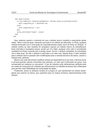 CDTC Centro de Difusão de Tecnologia e Conhecimento Brasília/DF
ÓÒ ´Ú ÐÙ µ

Ø Ú Ê 
ÓÖ ÓÒÒ 
Ø ÓÒ ÔØ Ö× ÓÐÙÑÒºÚ ÐÙ ØÓ ÓÓÐ Ò´Ú ÐÙ µ
× Ð º
ÓÑÔÐ Ø Ø Ø Ì Ñ ºÒÓÛ
Ð×
× Ð º
ÓÑÔÐ Ø Ø Ò Ð
Ò
ÛÖ Ø ØØÖ ÙØ ´ ÓÒ ¸ Ú ÐÙ µ
Ò
Ò
Aqui, estamos usando o momento em que o atributo done é recebido e executando ações
extras. Note o sinal de igual, indicando que esse é um método de atribuição; no Ruby, qualquer
método terminado com o sinal pode ser automaticamente usado como se fosse um atributo. O
método veriﬁca se valor recebido foi verdadeiro usando um método interno do ActiveRecord.
Essa chamada é necessária porque, exceto por nil e false, qualquer outro valor é considerado
verdadeiro em Ruby, incluindo zero e strings vazias. Se sim, o atributo completed_at é atualizado
com a data atual. Se não, o atributo é retornado a um valor nulo. Depois disso, o valor recebido
para o atributo done é passado sem modiﬁcações para a camada de banco de dados, usando o
método write_attribute.
Mesmo que você não precise modiﬁcar campos em dependência um do outro, a técnica acima
é util para guardar valores convertidos (por exemplo, um valor que é informado em graus, mas
armazenado em radianos ou vice-versa). O par de métodos write_attribute/read_attribute pode
ser usado em conjunção com métodos que sobrescrevem os métodos de acesso que o Rails gera
para permitir maior ﬂexibilidade da manipulação de dados.
Finalmente, temos os atributos context_id e project_id, que representam as chaves estran-
geiras que criamos no banco, que usaremos para os nossos primeiros relacionamentos entre
classes.
102
 