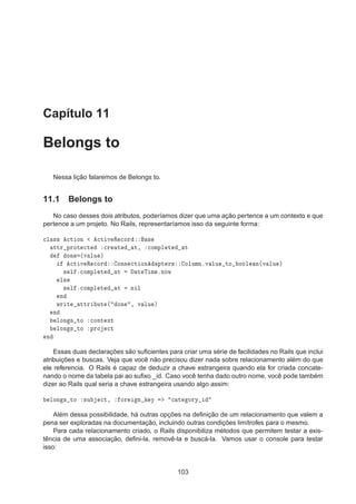 Capítulo 11
Belongs to
Nessa lição falaremos de Belongs to.
11.1 Belongs to
No caso desses dois atributos, poderíamos dizer que uma ação pertence a um contexto e que
pertence a um projeto. No Rails, representaríamos isso da seguinte forma:

Ð ×× 
Ø ÓÒ 
Ø Ú Ê 
ÓÖ ×
ØØÖ ÔÖÓØ 
Ø 
Ö Ø Ø¸ 
ÓÑÔÐ Ø Ø
ÓÒ ´Ú ÐÙ µ

Ø Ú Ê 
ÓÖ ÓÒÒ 
Ø ÓÒ ÔØ Ö× ÓÐÙÑÒºÚ ÐÙ ØÓ ÓÓÐ Ò´Ú ÐÙ µ
× Ð º
ÓÑÔÐ Ø Ø Ø Ì Ñ ºÒÓÛ
Ð×
× Ð º
ÓÑÔÐ Ø Ø Ò Ð
Ò
ÛÖ Ø ØØÖ ÙØ ´ ÓÒ ¸ Ú ÐÙ µ
Ò
ÐÓÒ × ØÓ 
ÓÒØ ÜØ
ÐÓÒ × ØÓ ÔÖÓ 
Ø
Ò
Essas duas declarações são suﬁcientes para criar uma série de facilidades no Rails que inclui
atribuições e buscas. Veja que você não precisou dizer nada sobre relacionamento além do que
ele referencia. O Rails é capaz de deduzir a chave estrangeira quando ela for criada concate-
nando o nome da tabela pai ao suﬁxo _id. Caso você tenha dado outro nome, você pode também
dizer ao Rails qual seria a chave estrangeira usando algo assim:
ÐÓÒ × ØÓ ×Ù 
Ø¸ ÓÖ Ò Ý 
 Ø ÓÖÝ
Além dessa possibilidade, há outras opções na deﬁnição de um relacionamento que valem a
pena ser exploradas na documentação, incluindo outras condições limítrofes para o mesmo.
Para cada relacionamento criado, o Rails disponibiliza métodos que permitem testar a exis-
tência de uma associação, deﬁni-la, removê-la e buscá-la. Vamos usar o console para testar
isso:
103
 