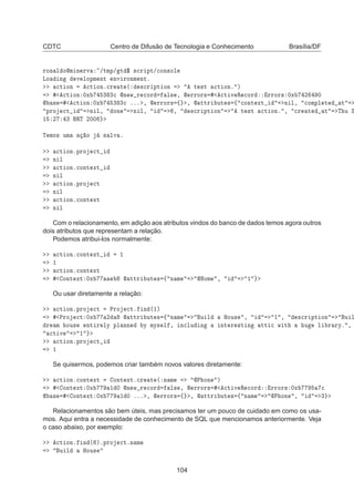 CDTC Centro de Difusão de Tecnologia e Conhecimento Brasília/DF
ÖÓÒ Ð ÓÑ Ò ÖÚ »ØÑÔ» Ø ° ×
Ö ÔØ»
ÓÒ×ÓÐ
ÄÓ Ò Ú ÐÓÔÑ ÒØ ÒÚ ÖÓÒÑ ÒØº

Ø ÓÒ 
Ø ÓÒº
Ö Ø ´ ×
Ö ÔØ ÓÒ Ø ×Ø 
Ø ÓÒº µ

Ø ÓÒ ¼Ü ¿ ¿
 Ò Û Ö 
ÓÖ Ð× ¸  ÖÖÓÖ× 
Ø Ú Ê 
ÓÖ ÖÖÓÖ× ¼Ü ¾ ¼
 × 
Ø ÓÒ ¼Ü ¿ ¿
 ººº ¸  ÖÖÓÖ× ß ¸  ØØÖ ÙØ × ß 
ÓÒØ ÜØ Ò Ð¸ 
ÓÑÔÐ Ø Ø
ÔÖÓ 
Ø Ò Ð¸ ÓÒ Ò Ð¸ ¸ ×
Ö ÔØ ÓÒ Ø ×Ø 
Ø ÓÒº ¸ 
Ö Ø Ø Ì Ù Ë
½ ¾ ¿ ÊÌ ¾¼¼
Ì ÑÓ× ÙÑ Ó × ÐÚ º

Ø ÓÒºÔÖÓ 
Ø
Ò Ð

Ø ÓÒº
ÓÒØ ÜØ
Ò Ð

Ø ÓÒºÔÖÓ 
Ø
Ò Ð

Ø ÓÒº
ÓÒØ ÜØ
Ò Ð
Com o relacionamento, em adição aos atributos vindos do banco de dados temos agora outros
dois atributos que representam a relação.
Podemos atribui-los normalmente:

Ø ÓÒº
ÓÒØ ÜØ ½
½

Ø ÓÒº
ÓÒØ ÜØ
ÓÒØ ÜØ ¼Ü  ØØÖ ÙØ × ß Ò Ñ ÀÓÑ ¸ ½
Ou usar diretamente a relação:

Ø ÓÒºÔÖÓ 
Ø ÈÖÓ 
Øº Ò ´½µ
ÈÖÓ 
Ø ¼Ü ¾  ØØÖ ÙØ × ß Ò Ñ Ù Ð ÀÓÙ× ¸ ½ ¸ ×
Ö ÔØ ÓÒ Ù Ð
Ö Ñ ÓÙ× ÒØ Ö ÐÝ ÔÐ ÒÒ Ý ÑÝ× Ð ¸ Ò
ÐÙ Ò ÒØ Ö ×Ø Ò ØØ 
 Û Ø Ù Ð Ö ÖÝº ¸

Ø Ú ½

Ø ÓÒºÔÖÓ 
Ø
½
Se quisermos, podemos criar também novos valores diretamente:

Ø ÓÒº
ÓÒØ ÜØ ÓÒØ ÜØº
Ö Ø ´ Ò Ñ È ÓÒ µ
ÓÒØ ÜØ ¼Ü ½ ¼ Ò Û Ö 
ÓÖ Ð× ¸  ÖÖÓÖ× 
Ø Ú Ê 
ÓÖ ÖÖÓÖ× ¼Ü 
 × ÓÒØ ÜØ ¼Ü ½ ¼ ººº ¸  ÖÖÓÖ× ß ¸  ØØÖ ÙØ × ß Ò Ñ È ÓÒ ¸ ¿
Relacionamentos são bem úteis, mas precisamos ter um pouco de cuidado em como os usa-
mos. Aqui entra a necessidade de conhecimento de SQL que mencionamos anteriormente. Veja
o caso abaixo, por exemplo:

Ø ÓÒº Ò ´ µºÔÖÓ 
ØºÒ Ñ
Ù Ð ÀÓÙ×
104
 