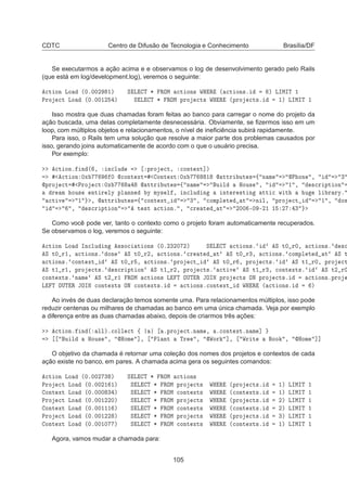CDTC Centro de Difusão de Tecnologia e Conhecimento Brasília/DF
Se executarmos a ação acima e e observamos o log de desenvolvimento gerado pelo Rails
(que está em log/development.log), veremos o seguinte:

Ø ÓÒ ÄÓ ´¼º¼¼¾ ½µ Ë Ä Ì ¶ ÊÇÅ 
Ø ÓÒ× ÏÀ Ê ´ 
Ø ÓÒ×º µ ÄÁÅÁÌ ½
ÈÖÓ 
Ø ÄÓ ´¼º¼¼½¾ µ Ë Ä Ì ¶ ÊÇÅ ÔÖÓ 
Ø× ÏÀ Ê ´ÔÖÓ 
Ø×º ½µ ÄÁÅÁÌ ½
Isso mostra que duas chamadas foram feitas ao banco para carregar o nome do projeto da
ação buscada, uma delas completamente desnecessária. Obviamente, se ﬁzermos isso em um
loop, com múltiplos objetos e relacionamentos, o nível de ineﬁciência subirá rapidamente.
Para isso, o Rails tem uma solução que resolve a maior parte dos problemas causados por
isso, gerando joins automaticamente de acordo com o que o usuário precisa.
Por exemplo:

Ø ÓÒº Ò ´ ¸ Ò
ÐÙ ÔÖÓ 
Ø¸ 
ÓÒØ ÜØ℄µ

Ø ÓÒ ¼Ü ¼ 
ÓÒØ ÜØ ÓÒØ ÜØ ¼Ü ½  ØØÖ ÙØ × ß Ò Ñ È ÓÒ ¸ ¿
ÔÖÓ 
Ø ÈÖÓ 
Ø ¼Ü  ØØÖ ÙØ × ß Ò Ñ Ù Ð ÀÓÙ× ¸ ½ ¸ ×
Ö ÔØ ÓÒ
Ö Ñ ÓÙ× ÒØ Ö ÐÝ ÔÐ ÒÒ Ý ÑÝ× Ð ¸ Ò
ÐÙ Ò ÒØ Ö ×Ø Ò ØØ 
 Û Ø Ù Ð Ö ÖÝº

Ø Ú ½ ¸  ØØÖ ÙØ × ß 
ÓÒØ ÜØ ¿ ¸ 
ÓÑÔÐ Ø Ø Ò Ð¸ ÔÖÓ 
Ø ½ ¸ ÓÒ
¸ ×
Ö ÔØ ÓÒ Ø ×Ø 
Ø ÓÒº ¸ 
Ö Ø Ø ¾¼¼ ¹¼ ¹¾½ ½ ¾ ¿
Como você pode ver, tanto o contexto como o projeto foram automaticamente recuperados.
Se observamos o log, veremos o seguinte:

Ø ÓÒ ÄÓ ÁÒ
ÐÙ Ò ××Ó
 Ø ÓÒ× ´¼º¾¿¾¼ ¾µ Ë Ä Ì 
Ø ÓÒ×º Ë Ø¼ Ö¼¸ 
Ø ÓÒ×º ×
Ë Ø¼ Ö½¸ 
Ø ÓÒ×º ÓÒ Ë Ø¼ Ö¾¸ 
Ø ÓÒ×º 
Ö Ø Ø Ë Ø¼ Ö¿¸ 
Ø ÓÒ×º 
ÓÑÔÐ Ø Ø Ë Ø

Ø ÓÒ×º 
ÓÒØ ÜØ Ë Ø¼ Ö ¸ 
Ø ÓÒ×º ÔÖÓ 
Ø Ë Ø¼ Ö ¸ ÔÖÓ 
Ø×º Ë Ø½ Ö¼¸ ÔÖÓ 
Ø
Ë Ø½ Ö½¸ ÔÖÓ 
Ø×º ×
Ö ÔØ ÓÒ Ë Ø½ Ö¾¸ ÔÖÓ 
Ø×º 
Ø Ú Ë Ø½ Ö¿¸ 
ÓÒØ ÜØ×º Ë Ø¾ Ö¼

ÓÒØ ÜØ×º Ò Ñ Ë Ø¾ Ö½ ÊÇÅ 
Ø ÓÒ× Ä Ì ÇÍÌ Ê ÂÇÁÆ ÔÖÓ 
Ø× ÇÆ ÔÖÓ 
Ø×º 
Ø ÓÒ×ºÔÖÓ
Ä Ì ÇÍÌ Ê ÂÇÁÆ 
ÓÒØ ÜØ× ÇÆ 
ÓÒØ ÜØ×º 
Ø ÓÒ×º
ÓÒØ ÜØ ÏÀ Ê ´ 
Ø ÓÒ×º µ
Ao invés de duas declaração temos somente uma. Para relacionamentos múltiplos, isso pode
reduzir centenas ou milhares de chamadas ao banco em uma única chamada. Veja por exemplo
a diferença entre as duas chamadas abaixo, depois de criarmos três ações:

Ø ÓÒº Ò ´ ÐÐµº
ÓÐÐ 
Ø ß ºÔÖÓ 
ØºÒ Ñ ¸ º
ÓÒØ ÜØºÒ Ñ ℄
Ù Ð ÀÓÙ× ¸ ÀÓÑ ℄¸ ÈÐ ÒØ ÌÖ ¸ ÏÓÖ ℄¸ ÏÖ Ø ÓÓ ¸ ÀÓÑ ℄℄
O objetivo da chamada é retornar uma coleção dos nomes dos projetos e contextos de cada
ação existe no banco, em pares. A chamada acima gera os seguintes comandos:

Ø ÓÒ ÄÓ ´¼º¼¼¾ ¿ µ Ë Ä Ì ¶ ÊÇÅ 
Ø ÓÒ×
ÈÖÓ 
Ø ÄÓ ´¼º¼¼¾½ ½µ Ë Ä Ì ¶ ÊÇÅ ÔÖÓ 
Ø× ÏÀ Ê ´ÔÖÓ 
Ø×º ½µ ÄÁÅÁÌ ½
ÓÒØ ÜØ ÄÓ ´¼º¼¼¼ ¿ µ Ë Ä Ì ¶ ÊÇÅ 
ÓÒØ ÜØ× ÏÀ Ê ´
ÓÒØ ÜØ×º ½µ ÄÁÅÁÌ ½
ÈÖÓ 
Ø ÄÓ ´¼º¼¼½¾¾¼µ Ë Ä Ì ¶ ÊÇÅ ÔÖÓ 
Ø× ÏÀ Ê ´ÔÖÓ 
Ø×º ¾µ ÄÁÅÁÌ ½
ÓÒØ ÜØ ÄÓ ´¼º¼¼½½½ µ Ë Ä Ì ¶ ÊÇÅ 
ÓÒØ ÜØ× ÏÀ Ê ´
ÓÒØ ÜØ×º ¾µ ÄÁÅÁÌ ½
ÈÖÓ 
Ø ÄÓ ´¼º¼¼½¾¾ µ Ë Ä Ì ¶ ÊÇÅ ÔÖÓ 
Ø× ÏÀ Ê ´ÔÖÓ 
Ø×º ¿µ ÄÁÅÁÌ ½
ÓÒØ ÜØ ÄÓ ´¼º¼¼½¼ µ Ë Ä Ì ¶ ÊÇÅ 
ÓÒØ ÜØ× ÏÀ Ê ´
ÓÒØ ÜØ×º ½µ ÄÁÅÁÌ ½
Agora, vamos mudar a chamada para:
105
 