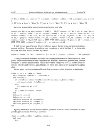 CDTC Centro de Difusão de Tecnologia e Conhecimento Brasília/DF

Ø ÓÒº Ò ´ ÐÐ¸ Ò
ÐÙ ÔÖÓ 
Ø¸ 
ÓÒØ ÜØ℄µº
ÓÐÐ 
Ø ß ºÔÖÓ 
ØºÒ Ñ ¸ º
ÓÒØ
Ù Ð ÀÓÙ× ¸ ÀÓÑ ℄¸ ÈÐ ÒØ ÌÖ ¸ ÏÓÖ ℄¸ ÏÖ Ø ÓÓ ¸ ÀÓÑ ℄℄
Veremos, ao executá-la, que somente uma chamada será feita:

Ø ÓÒ ÄÓ ÁÒ
ÐÙ Ò ××Ó
 Ø ÓÒ× ´¼º¼¼ ½ µ Ë Ä Ì 
Ø ÓÒ×º Ë Ø¼ Ö¼¸ 
Ø ÓÒ×º ×
Ö
Ë Ø¼ Ö½¸ 
Ø ÓÒ×º ÓÒ Ë Ø¼ Ö¾¸ 
Ø ÓÒ×º 
Ö Ø Ø Ë Ø¼ Ö¿¸ 
Ø ÓÒ×º 
ÓÑÔÐ Ø Ø Ë Ø

Ø ÓÒ×º 
ÓÒØ ÜØ Ë Ø¼ Ö ¸ 
Ø ÓÒ×º ÔÖÓ 
Ø Ë Ø¼ Ö ¸ ÔÖÓ 
Ø×º Ë Ø½ Ö¼¸ ÔÖÓ 
Ø
Ë Ø½ Ö½¸ ÔÖÓ 
Ø×º ×
Ö ÔØ ÓÒ Ë Ø½ Ö¾¸ ÔÖÓ 
Ø×º 
Ø Ú Ë Ø½ Ö¿¸ 
ÓÒØ ÜØ×º Ë Ø¾ Ö¼

ÓÒØ ÜØ×º Ò Ñ Ë Ø¾ Ö½ ÊÇÅ 
Ø ÓÒ× Ä Ì ÇÍÌ Ê ÂÇÁÆ ÔÖÓ 
Ø× ÇÆ ÔÖÓ 
Ø×º 
Ø ÓÒ×ºÔÖÓ
Ä Ì ÇÍÌ Ê ÂÇÁÆ 
ÓÒØ ÜØ× ÇÆ 
ÓÒØ ÜØ×º 
Ø ÓÒ×º
ÓÒØ ÜØ
É fácil ver que essa chamada é bem melhor do que as demais e isso considerando alguns
poucos registros. Em casos de modelos mais complexos, a partir do Rails 1.1 a declaração
include é recursiva. Você poderia ter algo como:
ÓÖ Ö× ÇÖ Ñº Ò ÐÐ¸ Ò
ÐÙ Ø Ñ× ß ÔÖÓ Ù
Ø¸ ×
ÓÙÒØ ¸ × Ð ×Ô Ö×ÓÒ℄
O código acima buscaria todas as ordens de compra presentes em um banco de dados, carre-
gando automaticamente seus itens e a pessoa que a vendeu. Além disso, para os itens, também
carregaria os objetos descrevendo o produto associado e o desconto dado. As combinações são
inﬁnitas e basta você manter a possibilidade em mente para aplicá-la em suas próprias aplica-
ções.
Vamos agora introduzir nossa modiﬁcação ﬁnal em nosso modelo de dados, as validações:

Ð ×× 
Ø ÓÒ 
Ø Ú Ê 
ÓÖ ×
ØØÖ ÔÖÓØ 
Ø 
Ö Ø Ø¸ 
ÓÑÔÐ Ø Ø
ÓÒ ´Ú ÐÙ µ

Ø Ú Ê 
ÓÖ ÓÒÒ 
Ø ÓÒ ÔØ Ö× ÓÐÙÑÒºÚ ÐÙ ØÓ ÓÓÐ Ò´Ú ÐÙ µ
× Ð º
ÓÑÔÐ Ø Ø Ø Ì Ñ ºÒÓÛ
Ð×
× Ð º
ÓÑÔÐ Ø Ø Ò Ð
Ò
ÛÖ Ø ØØÖ ÙØ ´ ÓÒ ¸ Ú ÐÙ µ
Ò
ÐÓÒ × ØÓ 
ÓÒØ ÜØ
ÐÓÒ × ØÓ ÔÖÓ 
Ø
Ú Ð Ø × ÔÖ × Ò
 Ó ×
Ö ÔØ ÓÒ
Ú Ð Ø × ÔÖ × Ò
 Ó 
ÓÒØ ÜØ
Ú Ð Ø × ÔÖ × Ò
 Ó ÔÖÓ 
Ø
Ò
Agora que temos os nossos relacionamentos, podemos atualizar o nosso controller e as views
geradas para o mesmo. Primeiro, o controller:

Ð ×× 
Ø ÓÒ× ÓÒØÖÓÐÐ Ö ÔÔÐ 
 Ø ÓÒ ÓÒØÖÓÐÐ Ö
Ò Ü
Ð ×Ø
106
 