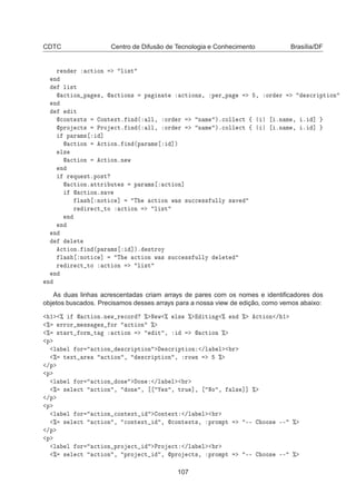 CDTC Centro de Difusão de Tecnologia e Conhecimento Brasília/DF
Ö Ò Ö 
Ø ÓÒ Ð ×Ø
Ò
Ð ×Ø
 
Ø ÓÒ Ô ×¸  
Ø ÓÒ× Ô Ò Ø 
Ø ÓÒ×¸ Ô Ö Ô ¸ ÓÖ Ö ×
Ö ÔØ ÓÒ
Ò
Ø

ÓÒØ ÜØ× ÓÒØ ÜØº Ò ´ ÐÐ¸ ÓÖ Ö Ò Ñ µº
ÓÐÐ 
Ø ß ºÒ Ñ ¸ º ℄
ÔÖÓ 
Ø× ÈÖÓ 
Øº Ò ´ ÐÐ¸ ÓÖ Ö Ò Ñ µº
ÓÐÐ 
Ø ß ºÒ Ñ ¸ º ℄
Ô Ö Ñ× ℄
 
Ø ÓÒ 
Ø ÓÒº Ò ´Ô Ö Ñ× ℄µ
Ð×
 
Ø ÓÒ 
Ø ÓÒºÒ Û
Ò
Ö ÕÙ ×ØºÔÓ×Ø
 
Ø ÓÒº ØØÖ ÙØ × Ô Ö Ñ× 
Ø ÓÒ℄
 
Ø ÓÒº× Ú
Ð × ÒÓØ 
 ℄ Ì 
Ø ÓÒ Û × ×Ù

 ×× ÙÐÐÝ × Ú
Ö Ö 
Ø ØÓ 
Ø ÓÒ Ð ×Ø
Ò
Ò
Ò
Ð Ø

Ø ÓÒº Ò ´Ô Ö Ñ× ℄µº ×ØÖÓÝ
Ð × ÒÓØ 
 ℄ Ì 
Ø ÓÒ Û × ×Ù

 ×× ÙÐÐÝ Ð Ø
Ö Ö 
Ø ØÓ 
Ø ÓÒ Ð ×Ø
Ò
Ò
As duas linhas acrescentadas criam arrays de pares com os nomes e identiﬁcadores dos
objetos buscados. Precisamos desses arrays para a nossa view de edição, como vemos abaixo:
½ ±  
Ø ÓÒºÒ Û Ö 
ÓÖ ± Æ Û ± Ð× ± Ø Ò ± Ò ± 
Ø ÓÒ » ½
± ÖÖÓÖ Ñ ×× × ÓÖ 
Ø ÓÒ ±
± ×Ø ÖØ ÓÖÑ Ø 
Ø ÓÒ Ø ¸  
Ø ÓÒ ±
Ô
Ð Ð ÓÖ 
Ø ÓÒ ×
Ö ÔØ ÓÒ ×
Ö ÔØ ÓÒ »Ð Ð Ö
± Ø ÜØ Ö 
Ø ÓÒ ¸ ×
Ö ÔØ ÓÒ ¸ ÖÓÛ× ±
»Ô
Ô
Ð Ð ÓÖ 
Ø ÓÒ ÓÒ ÓÒ »Ð Ð Ö
± × Ð 
Ø 
Ø ÓÒ ¸ ÓÒ ¸ × ¸ ØÖÙ ℄¸ ÆÓ ¸ Ð× ℄℄ ±
»Ô
Ô
Ð Ð ÓÖ 
Ø ÓÒ 
ÓÒØ ÜØ ÓÒØ ÜØ »Ð Ð Ö
± × Ð 
Ø 
Ø ÓÒ ¸ 
ÓÒØ ÜØ ¸ 
ÓÒØ ÜØ×¸ ÔÖÓÑÔØ ¹¹ ÓÓ× ¹¹ ±
»Ô
Ô
Ð Ð ÓÖ 
Ø ÓÒ ÔÖÓ 
Ø ÈÖÓ 
Ø »Ð Ð Ö
± × Ð 
Ø 
Ø ÓÒ ¸ ÔÖÓ 
Ø ¸ ÔÖÓ 
Ø×¸ ÔÖÓÑÔØ ¹¹ ÓÓ× ¹¹ ±
107
 