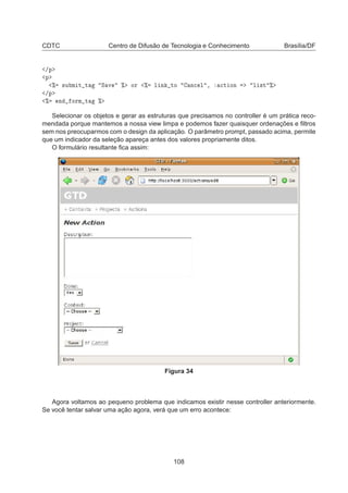 CDTC Centro de Difusão de Tecnologia e Conhecimento Brasília/DF
»Ô
Ô
± ×Ù Ñ Ø Ø Ë Ú ± ÓÖ ± Ð Ò ØÓ Ò
 Ð ¸ 
Ø ÓÒ Ð ×Ø ±
»Ô
± Ò ÓÖÑ Ø ±
Selecionar os objetos e gerar as estruturas que precisamos no controller é um prática reco-
mendada porque mantemos a nossa view limpa e podemos fazer quaisquer ordenações e ﬁltros
sem nos preocuparmos com o design da aplicação. O parâmetro prompt, passado acima, permite
que um indicador da seleção apareça antes dos valores propriamente ditos.
O formulário resultante ﬁca assim:
Figura 34
Agora voltamos ao pequeno problema que indicamos existir nesse controller anteriormente.
Se você tentar salvar uma ação agora, verá que um erro acontece:
108
 