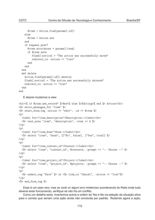 CDTC Centro de Difusão de Tecnologia e Conhecimento Brasília/DF
 Ø Ñ 
Ø ÓÒº Ò ´Ô Ö Ñ× ℄µ
Ð×
 Ø Ñ 
Ø ÓÒºÒ Û
Ò
Ö ÕÙ ×ØºÔÓ×Ø
 Ø Ñº ØØÖ ÙØ × Ô Ö Ñ× Ø Ñ℄
 Ø Ñº× Ú
Ð × ÒÓØ 
 ℄ Ì 
Ø ÓÒ Û × ×Ù

 ×× ÙÐÐÝ × Ú
Ö Ö 
Ø ØÓ 
Ø ÓÒ Ð ×Ø
Ò
Ò
Ò
Ð Ø

Ø ÓÒº Ò ´Ô Ö Ñ× ℄µº ×ØÖÓÝ
Ð × ÒÓØ 
 ℄ Ì 
Ø ÓÒ Û × ×Ù

 ×× ÙÐÐÝ Ð Ø
Ö Ö 
Ø ØÓ 
Ø ÓÒ Ð ×Ø
Ò
Ò
E depois mudamos a view:
½ ±  Ø ÑºÒ Û Ö 
ÓÖ ± Æ Û ± Ð× ± Ø Ò ± Ò ± 
Ø ÓÒ » ½
± ÖÖÓÖ Ñ ×× × ÓÖ Ø Ñ ±
± ×Ø ÖØ ÓÖÑ Ø 
Ø ÓÒ Ø ¸  Ø Ñ ±
Ô
Ð Ð ÓÖ Ø Ñ ×
Ö ÔØ ÓÒ ×
Ö ÔØ ÓÒ »Ð Ð Ö
± Ø ÜØ Ö Ø Ñ ¸ ×
Ö ÔØ ÓÒ ¸ ÖÓÛ× ±
»Ô
Ô
Ð Ð ÓÖ Ø Ñ ÓÒ ÓÒ »Ð Ð Ö
± × Ð 
Ø Ø Ñ ¸ ÓÒ ¸ ÆÓ ¸ Ð× ℄¸ × ¸ ØÖÙ ℄℄ ±
»Ô
Ô
Ð Ð ÓÖ Ø Ñ 
ÓÒØ ÜØ ÓÒØ ÜØ »Ð Ð Ö
± × Ð 
Ø Ø Ñ ¸ 
ÓÒØ ÜØ ¸ 
ÓÒØ ÜØ×¸ ÔÖÓÑÔØ ¹¹ ÓÓ× ¹¹ ±
»Ô
Ô
Ð Ð ÓÖ Ø Ñ ÔÖÓ 
Ø ÈÖÓ 
Ø »Ð Ð Ö
± × Ð 
Ø Ø Ñ ¸ ÔÖÓ 
Ø ¸ ÔÖÓ 
Ø×¸ ÔÖÓÑÔØ ¹¹ ÓÓ× ¹¹ ±
»Ô
Ô
± ×Ù Ñ Ø Ø Ë Ú ± ÓÖ ± Ð Ò ØÓ Ò
 Ð ¸ 
Ø ÓÒ Ð ×Ø ±
»Ô
± Ò ÓÖÑ Ø ±
Esse é um caso raro, mas se você vir algum erro misterioso acontecendo do Rails onde tudo
deveria estar funcionando, veriﬁque se não há um conﬂito.
Como um detalhe extra, invertemos acima a ordem do Yes e No na seleção da situação ativa
para o correto que seriam uma ação ainda não concluída por padrão. Rodando agora a ação,
110
 