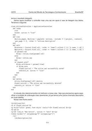 CDTC Centro de Difusão de Tecnologia e Conhecimento Brasília/DF
temos o resultado desejado.
Vamos agora modiﬁcar o controller mais uma vez em apoio à view de listagem dos dados.
Teríamos o seguinte:

Ð ×× 
Ø ÓÒ× ÓÒØÖÓÐÐ Ö ÔÔÐ 
 Ø ÓÒ ÓÒØÖÓÐÐ Ö
Ò Ü
Ð ×Ø
Ö Ò Ö 
Ø ÓÒ Ð ×Ø
Ò
Ð ×Ø
 
Ø ÓÒ Ô ×¸  
Ø ÓÒ× Ô Ò Ø 
Ø ÓÒ×¸ Ò
ÐÙ ÔÖÓ 
Ø¸ 
ÓÒØ ÜØ℄¸
Ô Ö Ô ¸ ÓÖ Ö 
Ø ÓÒ×º ×
Ö ÔØ ÓÒ
Ò
Ø

ÓÒØ ÜØ× ÓÒØ ÜØº Ò ´ ÐÐ¸ ÓÖ Ö Ò Ñ µº
ÓÐÐ 
Ø ß ºÒ Ñ ¸ º ℄
ÔÖÓ 
Ø× ÈÖÓ 
Øº Ò ´ ÐÐ¸ ÓÖ Ö Ò Ñ µº
ÓÐÐ 
Ø ß ºÒ Ñ ¸ º ℄
Ô Ö Ñ× ℄
 Ø Ñ 
Ø ÓÒº Ò ´Ô Ö Ñ× ℄µ
Ð×
 Ø Ñ 
Ø ÓÒºÒ Û
Ò
Ö ÕÙ ×ØºÔÓ×Ø
 Ø Ñº ØØÖ ÙØ × Ô Ö Ñ× Ø Ñ℄
 Ø Ñº× Ú
Ð × ÒÓØ 
 ℄ Ì 
Ø ÓÒ Û × ×Ù

 ×× ÙÐÐÝ × Ú
Ö Ö 
Ø ØÓ 
Ø ÓÒ Ð ×Ø
Ò
Ò
Ò
Ð Ø

Ø ÓÒº Ò ´Ô Ö Ñ× ℄µº ×ØÖÓÝ
Ð × ÒÓØ 
 ℄ Ì 
Ø ÓÒ Û × ×Ù

 ×× ÙÐÐÝ Ð Ø
Ö Ö 
Ø ØÓ 
Ø ÓÒ Ð ×Ø
Ò
Ò
A inclusão dos relacionamentos irá melhorar a nossa view. Veja que precisamos agora espe-
ciﬁcar a condição de ordenação mais claramente, já que temos uma coluna chamada description
em duas tabelas.
Nossa view ﬁcaria assim:
½ 
Ø ÓÒ× » ½
± Ð × ÒÓØ 
 ℄ ±
Ô ×ØÝÐ 
ÓÐÓÖ Ö Ò ÓÒØ¹×ØÝÐ Ø Ð 
 ± Ð × ÒÓØ 
 ℄ ± »Ô
± Ò ±
Ô ± Ð Ò ØÓ Æ Û 
Ø ÓÒ ¸ 
Ø ÓÒ Ø ± »Ô
Ø Ð ÓÖ Ö ½ 
 ÐÐÔ Ò 
 ÐÐ×Ô 
 Ò ½
ØÖ
Ø ×
Ö ÔØ ÓÒ »Ø
111
 