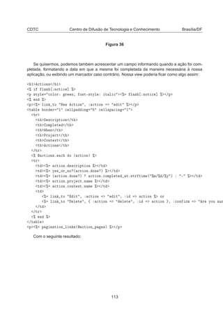 CDTC Centro de Difusão de Tecnologia e Conhecimento Brasília/DF
Figura 36
Se quisermos, podemos também acrescentar um campo informando quando a ação foi com-
pletada, formatando a data em que a mesma foi completada da maneira necessária à nossa
aplicação, ou exibindo um marcador caso contrário. Nossa view poderia ﬁcar como algo assim:
½ 
Ø ÓÒ× » ½
± Ð × ÒÓØ 
 ℄ ±
Ô ×ØÝÐ 
ÓÐÓÖ Ö Ò ÓÒØ¹×ØÝÐ Ø Ð 
 ± Ð × ÒÓØ 
 ℄ ± »Ô
± Ò ±
Ô ± Ð Ò ØÓ Æ Û 
Ø ÓÒ ¸ 
Ø ÓÒ Ø ± »Ô
Ø Ð ÓÖ Ö ½ 
 ÐÐÔ Ò 
 ÐÐ×Ô 
 Ò ½
ØÖ
Ø ×
Ö ÔØ ÓÒ »Ø
Ø ÓÑÔÐ Ø »Ø
Ø Ï Ò »Ø
Ø ÈÖÓ 
Ø »Ø
Ø ÓÒØ ÜØ »Ø
Ø 
Ø ÓÒ× »Ø
»ØÖ
±  
Ø ÓÒ×º 
 Ó 
Ø ÓÒ ±
ØÖ
Ø ± 
Ø ÓÒº ×
Ö ÔØ ÓÒ ± »Ø
Ø ± Ý × ÓÖ ÒÓ ´ 
Ø ÓÒº ÓÒ µ ± »Ø
Ø ± ´ 
Ø ÓÒº ÓÒ µ 
Ø ÓÒº
ÓÑÔÐ Ø Øº×ØÖ Ø Ñ ´ ±Ñ»± »±Ý µ ¹ ± »Ø
Ø ± 
Ø ÓÒºÔÖÓ 
ØºÒ Ñ ± »Ø
Ø ± 
Ø ÓÒº
ÓÒØ ÜØºÒ Ñ ± »Ø
Ø
± Ð Ò ØÓ Ø ¸ 
Ø ÓÒ Ø ¸ 
Ø ÓÒ ± ÓÖ
± Ð Ò ØÓ Ð Ø ¸ ß 
Ø ÓÒ Ð Ø ¸ 
Ø ÓÒ ¸ 
ÓÒ ÖÑ Ö ÝÓÙ ×ÙÖ
»Ø
»ØÖ
± Ò ±
»Ø Ð
Ô ± Ô Ò Ø ÓÒ Ð Ò ×´ 
Ø ÓÒ Ô ×µ ± »Ô
Com o seguinte resultado:
113
 