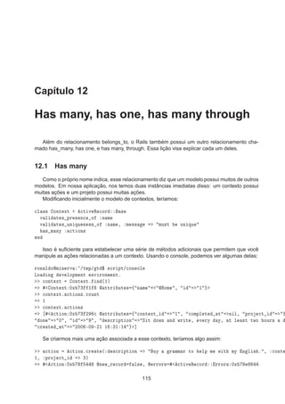 Capítulo 12
Has many, has one, has many through
Além do relacionamento belongs_to, o Rails também possui um outro relacionamento cha-
mado has_many, has one, e has many, through. Essa lição visa explicar cada um deles.
12.1 Has many
Como o próprio nome indica, esse relacionamento diz que um modelo possui muitos de outros
modelos. Em nossa aplicação, nos temos duas instâncias imediatas disso: um contexto possui
muitas ações e um projeto possui muitas ações.
Modiﬁcando inicialmente o modelo de contextos, teríamos:

Ð ×× ÓÒØ ÜØ 
Ø Ú Ê 
ÓÖ ×
Ú Ð Ø × ÔÖ × Ò
 Ó Ò Ñ
Ú Ð Ø × ÙÒ ÕÙ Ò ×× Ó Ò Ñ ¸ Ñ ×× ÑÙ×Ø ÙÒ ÕÙ
× Ñ ÒÝ 
Ø ÓÒ×
Ò
Isso é suﬁciente para estabelecer uma série de métodos adicionais que permitem que você
manipule as ações relacionadas a um contexto. Usando o console, podemos ver algumas delas:
ÖÓÒ Ð ÓÑ Ò ÖÚ »ØÑÔ» Ø ° ×
Ö ÔØ»
ÓÒ×ÓÐ
ÄÓ Ò Ú ÐÓÔÑ ÒØ ÒÚ ÖÓÒÑ ÒØº

ÓÒØ ÜØ ÓÒØ ÜØº Ò ´½µ
ÓÒØ ÜØ ¼Ü ¿ ½  ØØÖ ÙØ × ß Ò Ñ ÀÓÑ ¸ ½

ÓÒØ ÜØº 
Ø ÓÒ×º
ÓÙÒØ
½

ÓÒØ ÜØº 
Ø ÓÒ×

Ø ÓÒ ¼Ü ¿ ¾ 
  ØØÖ ÙØ × ß 
ÓÒØ ÜØ ½ ¸ 
ÓÑÔÐ Ø Ø Ò Ð¸ ÔÖÓ 
Ø ¿
ÓÒ ¼ ¸ ¸ ×
Ö ÔØ ÓÒ Ë Ø ÓÛÒ Ò ÛÖ Ø ¸ Ú ÖÝ Ý¸ Ø Ð ×Ø ØÛÓ ÓÙÖ×

Ö Ø Ø ¾¼¼ ¹¼ ¹¾½ ½ ¿½ ½ ℄
Se criarmos mais uma ação associada a esse contexto, teríamos algo assim:

Ø ÓÒ 
Ø ÓÒº
Ö Ø ´ ×
Ö ÔØ ÓÒ ÙÝ Ö ÑÑ Ö ØÓ ÐÔ Ñ Û Ø ÑÝ Ò Ð × º ¸ 
ÓÒØ
½¸ ÔÖÓ 
Ø ¿µ

Ø ÓÒ ¼Ü Ò Û Ö 
ÓÖ Ð× ¸  ÖÖÓÖ× 
Ø Ú Ê 
ÓÖ ÖÖÓÖ× ¼Ü
115
 