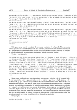 CDTC Centro de Difusão de Tecnologia e Conhecimento Brasília/DF
 × 
Ø ÓÒ ¼Ü ººº ¸  ÖÖÓÖ× ß ¸  ØØÖ ÙØ × ß 
ÓÒØ ÜØ ½¸ 
ÓÑÔÐ Ø Ø Ò
ÔÖÓ 
Ø ¿¸ ÓÒ Ò Ð¸ ½½¸ ×
Ö ÔØ ÓÒ ÙÝ Ö ÑÑ Ö ØÓ ÐÔ Ñ Û Ø ÑÝ Ò Ð

Ö Ø Ø Ì Ù Ë Ô ¾½ ½ ¾ ¼ ÊÌ ¾¼¼

ÓÒØ ÜØº 
Ø ÓÒ×

Ø ÓÒ ¼Ü ¿ ¾ 
  ØØÖ ÙØ × ß 
ÓÒØ ÜØ ½ ¸ 
ÓÑÔÐ Ø Ø Ò Ð¸ ÔÖÓ 
Ø ¿
ÓÒ ¼ ¸ ¸ ×
Ö ÔØ ÓÒ Ë Ø ÓÛÒ Ò ÛÖ Ø ¸ Ú ÖÝ Ý¸ Ø Ð ×Ø ØÛÓ ÓÙÖ×

Ö Ø Ø ¾¼¼ ¹¼ ¹¾½ ½ ¿½ ½ ℄

ÓÒØ ÜØº 
Ø ÓÒ×ºÖ ÐÓ

Ø ÓÒ ¼Ü 

  ØØÖ ÙØ × ß 
ÓÒØ ÜØ ½ ¸ 
ÓÑÔÐ Ø Ø Ò Ð¸ ÔÖÓ 
Ø ¿
ÓÒ ¼ ¸ ¸ ×
Ö ÔØ ÓÒ Ë Ø ÓÛÒ Ò ÛÖ Ø ¸ Ú ÖÝ Ý¸ Ø Ð ×Ø ØÛÓ ÓÙÖ×

Ö Ø Ø ¾¼¼ ¹¼ ¹¾½ ½ ¿½ ½ ¸ 
Ø ÓÒ ¼Ü ¼  ØØÖ ÙØ × ß 
ÓÒØ ÜØ ½ ¸

ÓÑÔÐ Ø Ø Ò Ð¸ ÔÖÓ 
Ø ¿ ¸ ÓÒ Ò Ð¸ ½½ ¸ ×
Ö ÔØ ÓÒ ÙÝ Ö ÑÑ
ÐÔ Ñ Û Ø ÑÝ Ò Ð × º ¸ 
Ö Ø Ø ¾¼¼ ¹¼ ¹¾½ ½ ¾ ¼ ℄

ÓÒØ ÜØº 
Ø ÓÒ×º
ÓÙÒØ
¾

ÓÒØ ÜØº 
Ø ÓÒ×º ÑÔØÝ
Ð×
Note que, como usando um objeto já carregado, a coleção de ações não foi recarregada
depois que uma nova ação foi adicionada. Isso acontece porque o Rails faz um cache de coleções
e a ação foi adicionada através de seu próprio constructor e não usando os métodos da coleção.
O método reload pode ser usado para recarregar a coleção caso você precise.
Um outro exemplo seria:

ÓÒØ ÜØº 
Ø ÓÒ× 
Ø ÓÒº
Ö Ø ´ ×
Ö ÔØ ÓÒ ÍÔ Ö ÑÝ ÛÓÖ ÔÖÓ
 ××ÓÖº ¸ ÔÖÓ 
Ø

Ø ÓÒ ¼Ü 

  ØØÖ ÙØ × ß 
ÓÒØ ÜØ ½ ¸ 
ÓÑÔÐ Ø Ø Ò Ð¸ ÔÖÓ 
Ø ¿
ÓÒ ¼ ¸ ¸ ×
Ö ÔØ ÓÒ Ë Ø ÓÛÒ Ò ÛÖ Ø ¸ Ú ÖÝ Ý¸ Ø Ð ×Ø ØÛÓ ÓÙÖ×

Ö Ø Ø ¾¼¼ ¹¼ ¹¾½ ½ ¿½ ½ ¸ 
Ø ÓÒ ¼Ü ¼  ØØÖ ÙØ × ß 
ÓÒØ ÜØ ½ ¸

ÓÑÔÐ Ø Ø Ò Ð¸ ÔÖÓ 
Ø ¿ ¸ ÓÒ Ò Ð¸ ½½ ¸ ×
Ö ÔØ ÓÒ ÙÝ Ö ÑÑ
ÐÔ Ñ Û Ø ÑÝ Ò Ð × º ¸ 
Ö Ø Ø ¾¼¼ ¹¼ ¹¾½ ½ ¾ ¼ ¸ 
Ø ÓÒ ¼Ü ¿½ ¼
Ò Û Ö 
ÓÖ Ð× ¸  ÖÖÓÖ× 
Ø Ú Ê 
ÓÖ ÖÖÓÖ× ¼Ü ½¿ ¼  × 
Ø ÓÒ ¼Ü ¿½ ¼ ººº ¸
 ÖÖÓÖ× ß ¸  ØØÖ ÙØ × ß 
ÓÒØ ÜØ ½¸ 
ÓÑÔÐ Ø Ø Ò Ð¸ ÔÖÓ 
Ø ¿¸ ÓÒ Ò Ð¸
½¾¸ ×
Ö ÔØ ÓÒ ÍÔ Ö ÑÝ ÛÓÖ ÔÖÓ
 ××ÓÖº ¸ 
Ö Ø Ø Ì Ù Ë Ô ¾½ ½ ¾½ ÊÌ

ÓÒØ ÜØº 
Ø ÓÒ×º× Þ
¿
Nesse caso, você pode ver que duas coisas aconteceram: primeiro, não foi necessário in-
formar o contexto, que é pego automaticamente no objeto; segundo: a coleção cresceu auto-
maticamente, já que estamos manipulando os dados diretamente na mesma. Ao invés de usar
os métodos acima para criar a ação, você pode usar diretamente os métodos build e create na
coleção para adicionar novos dados. O primeiro funciona para objetos já existentes na coleção
e o segundo para adicionar um novo objeto. Uma coleção também possui um método ﬁnd para
encontrar objetos dentro da mesma, de acordo com as mesmas regras do método ﬁnd usado para
classes de dados. Por ﬁm, por razões de eﬁciência, toda coleção declara um método do objeto
pai para atribuição rápida de valores. No caso do objeto acima, o método é chamada action_ids
e pode ser usado para trocar completamente os dados de uma coleção.
Por exemplo:

ÓÒØ ÜØº 
Ø ÓÒ × ½¸ ¾¸ ℄
116
 