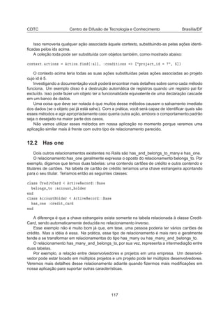 CDTC Centro de Difusão de Tecnologia e Conhecimento Brasília/DF
Isso removeria qualquer ação associada àquele contexto, substituindo-as pelas ações identi-
ﬁcadas pelos ids acima.
A coleção toda pode ser substituída com objetos também, como mostrado abaixo:

ÓÒØ ÜØº 
Ø ÓÒ× 
Ø ÓÒº Ò ´ ÐÐ¸ 
ÓÒ Ø ÓÒ× ÔÖÓ 
Ø ¸ ℄µ
O contexto acima teria todas as suas ações substituídas pelas ações associadas ao projeto
cujo id é 5.
Investigando a documentação você poderá encontrar mais detalhes sobre como cada método
funciona. Um exemplo disso é a destruição automática de registros quando um registro pai for
excluído. Isso pode fazer um objeto ter a funcionalidade equivalente de uma declaração cascade
em um banco de dados.
Uma coisa que deve ser notada é que muitos desse métodos causam o salvamento imediato
dos dados (se o objeto pai já está salvo). Com a prática, você será capaz de identiﬁcar quais são
esses métodos e agir apropriadamente caso queria outra ação, embora o comportamento padrão
seja o desejado na maior parte dos casos.
Não vamos utilizar esses métodos em nossa aplicação no momento porque veremos uma
aplicação similar mais à frente com outro tipo de relacionamento parecido.
12.2 Has one
Dois outros relacionamentos existentes no Rails são has_and_belongs_to_many e has_one.
O relacionamento has_one geralmente expressa o oposto do relacionamento belongs_to. Por
exemplo, digamos que temos duas tabelas: uma contendo cartões de crédito e outra contendo o
titulares de cartões. Na tabela de cartão de crédito teríamos uma chave estrangeira apontando
para o seu titular. Teríamos então as seguintes classes:

Ð ×× Ö Ø Ö 
Ø Ú Ê 
ÓÖ ×
ÐÓÒ × ØÓ 

ÓÙÒØ ÓÐ Ö
Ò

Ð ×× 

ÓÙÒØÀÓÐ Ö 
Ø Ú Ê 
ÓÖ ×
× ÓÒ 
Ö Ø 
 Ö
Ò
A diferença é que a chave estrangeira existe somente na tabela relacionada à classe Credit-
Card, sendo automaticamente deduzida no relacionamento inverso.
Esse exemplo não é muito bom já que, em tese, uma pessoa poderia ter vários cartões de
crédito. Mas a idéia é essa. Na prática, esse tipo de relacionamento é mais raro e geralmente
tende a se transformar em relacionamentos do tipo has_many ou has_many_and_belongs_to.
O relacionamento has_many_and_belongs_to, por sua vez, representa a intermediação entre
duas tabelas.
Por exemplo, a relação entre desenvolvedores e projetos em uma empresa. Um desenvol-
vedor pode estar locado em múltiplos projetos e um projeto pode ter múltiplos desenvolvedores.
Veremos mais detalhes desse relacionamento adiante quando ﬁzermos mais modiﬁcações em
nossa aplicação para suportar outras características.
117
 