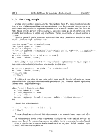 CDTC Centro de Difusão de Tecnologia e Conhecimento Brasília/DF
12.3 Has many, trough
Um tipo interessante de relacionamento, introduzido no Rails 1.1, é aquele relacionamento
em que uma tabela intermediária é usada para colapsar outra. Digamos, por exemplo, que você
tenha modelos representando empresas, clientes e notas ﬁcais e você queira descobrir todas as
notas ﬁscais emitidas por um empresa qualquer. É aqui que esse tipo de relacionamento entra
em ação, permitindo que o código seja simpliﬁcado. Vamos experimentar um pouco, usando o
console.
Digamos que você queria, em nossa aplicação, saber todos os contextos associados a um
projeto. A maneira simples seria fazer isso:
ÖÓÒ Ð ÓÑ Ò ÖÚ »ØÑÔ» Ø ° ×
Ö ÔØ»
ÓÒ×ÓÐ
ÄÓ Ò Ú ÐÓÔÑ ÒØ ÒÚ ÖÓÒÑ ÒØº
ÔÖÓ 
Ø ÈÖÓ 
Øº Ò ´¿µ
ÈÖÓ 
Ø ¼Ü ¼ ¿ 
  ØØÖ ÙØ × ß Ò Ñ ÏÖ Ø ÓÓ ¸ ¿ ¸ ×
Ö ÔØ ÓÒ ¸

Ø Ú ½
ÔÖÓ 
Øº 
Ø ÓÒ×º
ÓÐÐ 
Ø ß º
ÓÒØ ÜØºÒ Ñ
ÀÓÑ ¸ ÀÓÑ ¸ ÀÓÑ ℄
Como você pode ver, o contexto é o mesmo para todas as ações associadas àquele projeto e
queremos os contextos sem repetição. Uma solução simples seria:

ÓÒØ ÜØ× ÔÖÓ 
Øº 
Ø ÓÒ×º
ÓÐÐ 
Ø ß º
ÓÒØ ÜØºÒ Ñ
ÀÓÑ ¸ ÀÓÑ ¸ ÀÓÑ ℄

ÓÒØ ÜØ×ºÙÒ Õ
ÀÓÑ ℄
O problema é que, além de usar mais código, essa solução é muito ineﬁciente por causa
das comparações que precisam ser realizadas pelo método uniq. Podemos resolver o problema
usando então a seguinte estratégia:

Ð ×× ÈÖÓ 
Ø 
Ø Ú Ê 
ÓÖ ×
Ú Ð Ø × ÔÖ × Ò
 Ó Ò Ñ
Ú Ð Ø × ÙÒ ÕÙ Ò ×× Ó Ò Ñ
× Ñ ÒÝ 
Ø ÓÒ×
× Ñ ÒÝ 
ÓÒØ ÜØ×¸ Ø ÖÓÙ 
Ø ÓÒ×¸ × Ð 
Ø ×Ø Ò
Ø 
ÓÒØ ÜØ×º¶
Ò
Usando esse método tempos:
ÔÖÓ 
Øº
ÓÒØ ÜØ×º
ÓÐÐ 
Ø ß 
 
ºÒ Ñ
ÀÓÑ ℄
Como você pode ver, muito mais fácil e interessante e, em quase todos os casos, mais eﬁci-
ente.
No relacionamento acima, temos os contextos de um projecto obtidos através (through) de
suas ações. Se não for necessário preocupar com cópias (como no exemplo das notas ﬁscais)
poderemos inclusive descartar o parâmetro select que é um fragmento de SQL usado no lugar
do gerado automaticamente pelo Rails.
118
 