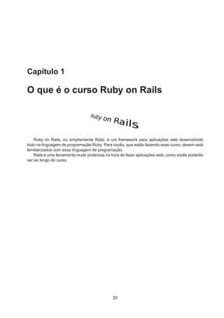 Capítulo 1
O que é o curso Ruby on Rails
Ruby on Rails, ou simplismente Rails, é um framework para aplicações web desenvolvido
todo na linguagem de programação Ruby. Para vocês, que estão fazendo esse curso, devem está
familiarizados com essa linguagem de programação.
Rails é uma ferramenta muito poderosa na hora de fazer aplicações web, como vocês poderão
ver ao longo do curso.
20
 