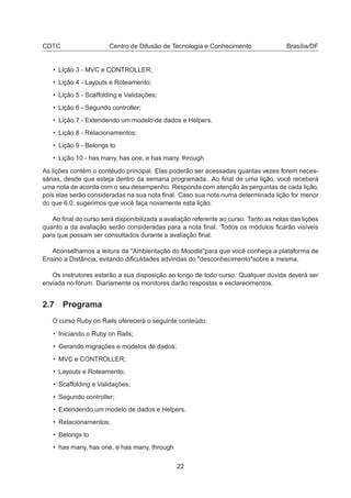 CDTC Centro de Difusão de Tecnologia e Conhecimento Brasília/DF
• Lição 3 - MVC e CONTROLLER;
• Lição 4 - Layouts e Roteamento;
• Lição 5 - Scaffolding e Validações;
• Lição 6 - Segundo controller;
• Lição 7 - Extendendo um modelo de dados e Helpers.
• Lição 8 - Relacionamentos;
• Lição 9 - Belongs to
• Lição 10 - has many, has one, e has many, through
As lições contém o contéudo principal. Elas poderão ser acessadas quantas vezes forem neces-
sárias, desde que esteja dentro da semana programada. Ao ﬁnal de uma lição, você receberá
uma nota de acordo com o seu desempenho. Responda com atenção às perguntas de cada lição,
pois elas serão consideradas na sua nota ﬁnal. Caso sua nota numa determinada lição for menor
do que 6.0, sugerimos que você faça novamente esta lição.
Ao ﬁnal do curso será disponibilizada a avaliação referente ao curso. Tanto as notas das lições
quanto a da avaliação serão consideradas para a nota ﬁnal. Todos os módulos ﬁcarão visíveis
para que possam ser consultados durante a avaliação ﬁnal.
Aconselhamos a leitura da "Ambientação do Moodle"para que você conheça a plataforma de
Ensino a Distância, evitando diﬁculdades advindas do "desconhecimento"sobre a mesma.
Os instrutores estarão a sua disposição ao longo de todo curso. Qualquer dúvida deverá ser
enviada no fórum. Diariamente os monitores darão respostas e esclarecimentos.
2.7 Programa
O curso Ruby on Rails oferecerá o seguinte conteúdo:
• Iniciando o Ruby on Rails;
• Gerando migrações e modelos de dados;
• MVC e CONTROLLER;
• Layouts e Roteamento;
• Scaffolding e Validações;
• Segundo controller;
• Extendendo um modelo de dados e Helpers.
• Relacionamentos;
• Belongs to
• has many, has one, e has many, through
22
 
