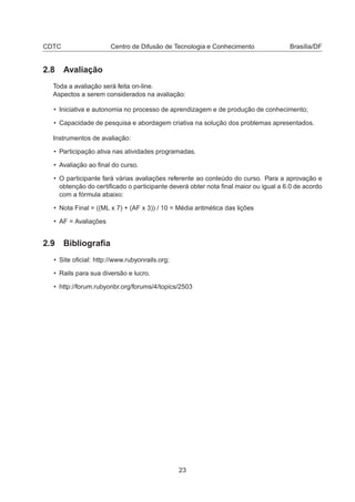 CDTC Centro de Difusão de Tecnologia e Conhecimento Brasília/DF
2.8 Avaliação
Toda a avaliação será feita on-line.
Aspectos a serem considerados na avaliação:
• Iniciativa e autonomia no processo de aprendizagem e de produção de conhecimento;
• Capacidade de pesquisa e abordagem criativa na solução dos problemas apresentados.
Instrumentos de avaliação:
• Participação ativa nas atividades programadas.
• Avaliação ao ﬁnal do curso.
• O participante fará várias avaliações referente ao conteúdo do curso. Para a aprovação e
obtenção do certiﬁcado o participante deverá obter nota ﬁnal maior ou igual a 6.0 de acordo
com a fórmula abaixo:
• Nota Final = ((ML x 7) + (AF x 3)) / 10 = Média aritmética das lições
• AF = Avaliações
2.9 Bibliograﬁa
• Site oﬁcial: http://www.rubyonrails.org;
• Rails para sua diversão e lucro.
• http://forum.rubyonbr.org/forums/4/topics/2503
23
 