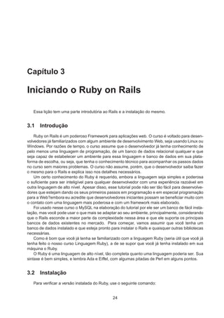 Capítulo 3
Iniciando o Ruby on Rails
Essa lição tem uma parte introdutória ao Rails e a instalação do mesmo.
3.1 Introdução
Ruby on Rails é um poderoso Framework para aplicações web. O curso é voltado para desen-
volvedores já familiarizados com algum ambiente de desenvolvimento Web, seja usando Linux ou
Windows. Por razões de tempo, o curso assume que o desenvolvedor já tenha conhecimento de
pelo menos uma linguagem de programação, de um banco de dados relacional qualquer e que
seja capaz de estabelecer um ambiente para essa linguagem e banco de dados em sua plata-
forma de escolha, ou seja, que tenha o conhecimento técnico para acompanhar os passos dados
no curso sem maiores problemas. O curso não assume, porém, que o desenvolvedor saiba fazer
o mesmo para o Rails e explica isso nos detalhes necessários.
Um certo conhecimento do Ruby é requerido, embora a linguagem seja simples e poderosa
o suﬁciente para ser inteligível para qualquer desenvolvedor com uma experiência razoável em
outra linguagem de alto nível. Apesar disso, esse tutorial pode não ser tão fácil para desenvolve-
dores que estejam dando os seus primeiros passos em programação e em especial programação
para a Web?embora eu acredite que desenvolvedores iniciantes possam se beneﬁciar muito com
o contato com uma linguagem mais poderosa e com um framework mais elaborado.
Foi usado nesse curso o MySQL na elaboração do tutorial por ele ser um banco de fácil insta-
lação, mas você pode usar o que mais se adaptar ao seu ambiente, principalmente, considerando
que o Rails esconde a maior parte da complexidade nessa área e que ele suporta os principais
bancos de dados existentes no mercado. Para começar, vamos assumir que você tenha um
banco de dados instalado e que esteja pronto para instalar o Rails e quaisquer outras bibliotecas
necessárias.
Como é bom que você já tenha se familiarizado com a linguagem Ruby (seria útil que você já
tenha feito o nosso curso Linguagem Ruby), a de se supor que você já tenha instalado em sua
máquina o Ruby.
O Ruby é uma linguagem de alto nível, tão completa quanto uma linguagem poderia ser. Sua
sintaxe é bem simples, e lembra Ada e Eiffel, com algumas pitadas de Perl em alguns pontos.
3.2 Instalação
Para veriﬁcar a versão instalada do Ruby, use o seguinte comando:
24
 