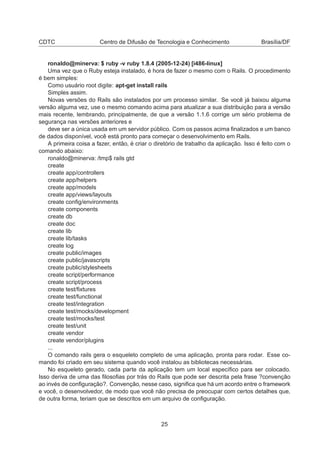CDTC Centro de Difusão de Tecnologia e Conhecimento Brasília/DF
ronaldo@minerva: $ ruby -v ruby 1.8.4 (2005-12-24) [i486-linux]
Uma vez que o Ruby esteja instalado, é hora de fazer o mesmo com o Rails. O procedimento
é bem simples:
Como usuário root digite: apt-get install rails
Simples assim.
Novas versões do Rails são instalados por um processo similar. Se você já baixou alguma
versão alguma vez, use o mesmo comando acima para atualizar a sua distribuição para a versão
mais recente, lembrando, principalmente, de que a versão 1.1.6 corrige um sério problema de
segurança nas versões anteriores e
deve ser a única usada em um servidor público. Com os passos acima ﬁnalizados e um banco
de dados disponível, você está pronto para começar o desenvolvimento em Rails.
A primeira coisa a fazer, então, é criar o diretório de trabalho da aplicação. Isso é feito com o
comando abaixo:
ronaldo@minerva: /tmp$ rails gtd
create
create app/controllers
create app/helpers
create app/models
create app/views/layouts
create conﬁg/environments
create components
create db
create doc
create lib
create lib/tasks
create log
create public/images
create public/javascripts
create public/stylesheets
create script/performance
create script/process
create test/ﬁxtures
create test/functional
create test/integration
create test/mocks/development
create test/mocks/test
create test/unit
create vendor
create vendor/plugins
...
O comando rails gera o esqueleto completo de uma aplicação, pronta para rodar. Esse co-
mando foi criado em seu sistema quando você instalou as bibliotecas necessárias.
No esqueleto gerado, cada parte da aplicação tem um local especíﬁco para ser colocado.
Isso deriva de uma das ﬁlosoﬁas por trás do Rails que pode ser descrita pela frase ?convenção
ao invés de conﬁguração?. Convenção, nesse caso, signiﬁca que há um acordo entre o framework
e você, o desenvolvedor, de modo que você não precisa de preocupar com certos detalhes que,
de outra forma, teriam que se descritos em um arquivo de conﬁguração.
25
 