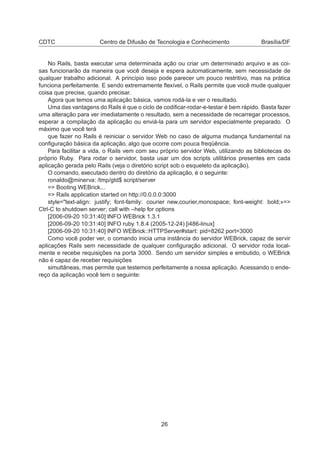 CDTC Centro de Difusão de Tecnologia e Conhecimento Brasília/DF
No Rails, basta executar uma determinada ação ou criar um determinado arquivo e as coi-
sas funcionarão da maneira que você deseja e espera automaticamente, sem necessidade de
qualquer trabalho adicional. A princípio isso pode parecer um pouco restritivo, mas na prática
funciona perfeitamente. E sendo extremamente ﬂexível, o Rails permite que você mude qualquer
coisa que precise, quando precisar.
Agora que temos uma aplicação básica, vamos rodá-la e ver o resultado.
Uma das vantagens do Rails é que o ciclo de codiﬁcar-rodar-e-testar é bem rápido. Basta fazer
uma alteração para ver imediatamente o resultado, sem a necessidade de recarregar processos,
esperar a compilação da aplicação ou enviá-la para um servidor especialmente preparado. O
máximo que você terá
que fazer no Rails é reiniciar o servidor Web no caso de alguma mudança fundamental na
conﬁguração básica da aplicação, algo que ocorre com pouca freqüência.
Para facilitar a vida, o Rails vem com seu próprio servidor Web, utilizando as bibliotecas do
próprio Ruby. Para rodar o servidor, basta usar um dos scripts utilitários presentes em cada
aplicação gerada pelo Rails (veja o diretório script sob o esqueleto da aplicação).
O comando, executado dentro do diretório da aplicação, é o seguinte:
ronaldo@minerva: /tmp/gtd$ script/server
=> Booting WEBrick...
=> Rails application started on http://0.0.0.0:3000
style="text-align: justify; font-family: courier new,courier,monospace; font-weight: bold;»=>
Ctrl-C to shutdown server; call with –help for options
[2006-09-20 10:31:40] INFO WEBrick 1.3.1
[2006-09-20 10:31:40] INFO ruby 1.8.4 (2005-12-24) [i486-linux]
[2006-09-20 10:31:40] INFO WEBrick::HTTPServer#start: pid=8262 port=3000
Como você poder ver, o comando inicia uma instância do servidor WEBrick, capaz de servir
aplicações Rails sem necessidade de qualquer conﬁguração adicional. O servidor roda local-
mente e recebe requisições na porta 3000. Sendo um servidor simples e embutido, o WEBrick
não é capaz de receber requisições
simultâneas, mas permite que testemos perfeitamente a nossa aplicação. Acessando o ende-
reço da aplicação você tem o seguinte:
26
 