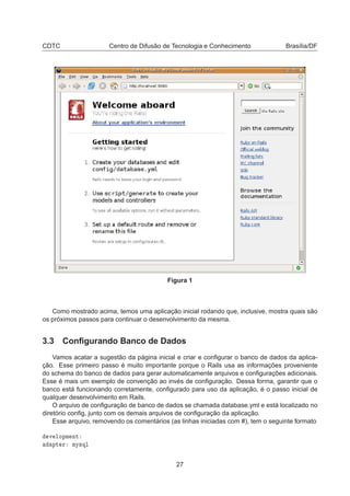 CDTC Centro de Difusão de Tecnologia e Conhecimento Brasília/DF
Figura 1
Como mostrado acima, temos uma aplicação inicial rodando que, inclusive, mostra quais são
os próximos passos para continuar o desenvolvimento da mesma.
3.3 Conﬁgurando Banco de Dados
Vamos acatar a sugestão da página inicial e criar e conﬁgurar o banco de dados da aplica-
ção. Esse primeiro passo é muito importante porque o Rails usa as informações proveniente
do schema do banco de dados para gerar automaticamente arquivos e conﬁgurações adicionais.
Esse é mais um exemplo de convenção ao invés de conﬁguração. Dessa forma, garantir que o
banco está funcionando corretamente, conﬁgurado para uso da aplicação, é o passo inicial de
qualquer desenvolvimento em Rails.
O arquivo de conﬁguração de banco de dados se chamada database.yml e está localizado no
diretório conﬁg, junto com os demais arquivos de conﬁguração da aplicação.
Esse arquivo, removendo os comentários (as linhas iniciadas com #), tem o seguinte formato
Ú ÐÓÔÑ ÒØ
ÔØ Ö ÑÝ×ÕÐ
27
 