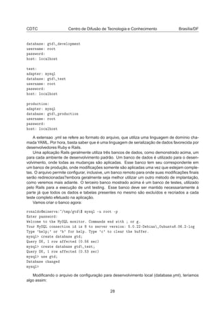 CDTC Centro de Difusão de Tecnologia e Conhecimento Brasília/DF
Ø × Ø Ú ÐÓÔÑ ÒØ
Ù× ÖÒ Ñ ÖÓÓØ
Ô ××ÛÓÖ
Ó×Ø ÐÓ
 Ð Ó×Ø
Ø ×Ø
ÔØ Ö ÑÝ×ÕÐ
Ø × Ø Ø ×Ø
Ù× ÖÒ Ñ ÖÓÓØ
Ô ××ÛÓÖ
Ó×Ø ÐÓ
 Ð Ó×Ø
ÔÖÓ Ù
Ø ÓÒ
ÔØ Ö ÑÝ×ÕÐ
Ø × Ø ÔÖÓ Ù
Ø ÓÒ
Ù× ÖÒ Ñ ÖÓÓØ
Ô ××ÛÓÖ
Ó×Ø ÐÓ
 Ð Ó×Ø
A extensao .yml se refere ao formato do arquivo, que utiliza uma linguagem de domínio cha-
mada YAML. Por hora, basta saber que é uma linguagem de serialização de dados favorecida por
desenvolvedores Ruby e Rails.
Uma aplicação Rails geralmente utiliza três bancos de dados, como demonstrado acima, um
para cada ambiente de desenvolvimento padrão. Um banco de dados é utilizado para o desen-
volvimento, onde todas as mudanças são aplicadas. Esse banco tem seu correspondente em
um banco de produção, onde modiﬁcações somente são aplicadas uma vez que estejam comple-
tas. O arquivo permite conﬁgurar, inclusive, um banco remoto para onde suas modiﬁcações ﬁnais
serão redirecionadas?embora geralmente seja melhor utilizar um outro método de implantação,
como veremos mais adiante. O terceiro banco mostrado acima é um banco de testes, utilizado
pelo Rails para a execução de unit testing. Esse banco deve ser mantido necessariamente à
parte já que todos os dados e tabelas presentes no mesmo são excluídos e recriados a cada
teste completo efetuado na aplicação.
Vamos criar o banco agora:
ÖÓÒ Ð ÓÑ Ò ÖÚ »ØÑÔ» Ø ° ÑÝ×ÕÐ ¹Ù ÖÓÓØ ¹Ô
ÒØ Ö Ô ××ÛÓÖ
Ï Ð
ÓÑ ØÓ Ø ÅÝËÉÄ ÑÓÒ ØÓÖº ÓÑÑ Ò × Ò Û Ø ÓÖ º
ÓÙÖ ÅÝËÉÄ 
ÓÒÒ 
Ø ÓÒ × ØÓ × ÖÚ Ö Ú Ö× ÓÒ º¼º¾¾¹ Ò ¼Ù ÙÒØÙ º¼ º¾¹ÐÓ
ÌÝÔ ³ ÐÔ ³ ÓÖ ³ ³ ÓÖ ÐÔº ÌÝÔ ³
³ ØÓ 
Ð Ö Ø Ù Öº
ÑÝ×ÕÐ 
Ö Ø Ø × Ø
ÉÙ ÖÝ ÇÃ¸ ½ ÖÓÛ 
Ø ´¼º × 
µ
ÑÝ×ÕÐ 
Ö Ø Ø × Ø Ø ×Ø
ÉÙ ÖÝ ÇÃ¸ ½ ÖÓÛ 
Ø ´¼º ¿ × 
µ
ÑÝ×ÕÐ Ù× Ø
Ø × 
 Ò
ÑÝ×ÕÐ
Modiﬁcando o arquivo de conﬁguração para desenvolvimento local (database.yml), teríamos
algo assim:
28
 