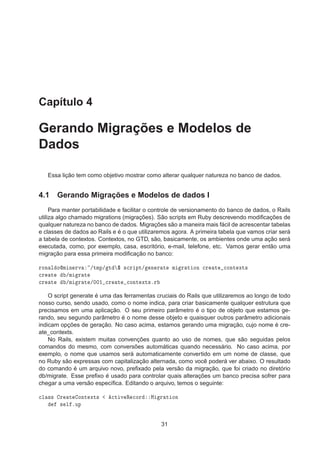 Capítulo 4
Gerando Migrações e Modelos de
Dados
Essa lição tem como objetivo mostrar como alterar qualquer natureza no banco de dados.
4.1 Gerando Migrações e Modelos de dados I
Para manter portabilidade e facilitar o controle de versionamento do banco de dados, o Rails
utiliza algo chamado migrations (migrações). São scripts em Ruby descrevendo modiﬁcações de
qualquer natureza no banco de dados. Migrações são a maneira mais fácil de acrescentar tabelas
e classes de dados ao Rails e é o que utilizaremos agora. A primeira tabela que vamos criar será
a tabela de contextos. Contextos, no GTD, são, basicamente, os ambientes onde uma ação será
executada, como, por exemplo, casa, escritório, e-mail, telefone, etc. Vamos gerar então uma
migração para essa primeira modiﬁcação no banco:
ÖÓÒ Ð ÓÑ Ò ÖÚ »ØÑÔ» Ø ° ×
Ö ÔØ» Ò Ö Ø Ñ Ö Ø ÓÒ 
Ö Ø 
ÓÒØ ÜØ×

Ö Ø »Ñ Ö Ø

Ö Ø »Ñ Ö Ø »¼¼½ 
Ö Ø 
ÓÒØ ÜØ×ºÖ
O script generate é uma das ferramentas cruciais do Rails que utilizaremos ao longo de todo
nosso curso, sendo usado, como o nome indica, para criar basicamente qualquer estrutura que
precisamos em uma aplicação. O seu primeiro parâmetro é o tipo de objeto que estamos ge-
rando, seu segundo parâmetro é o nome desse objeto e quaisquer outros parâmetro adicionais
indicam opções de geração. No caso acima, estamos gerando uma migração, cujo nome é cre-
ate_contexts.
No Rails, existem muitas convenções quanto ao uso de nomes, que são seguidas pelos
comandos do mesmo, com conversões automáticas quando necessário. No caso acima, por
exemplo, o nome que usamos será automaticamente convertido em um nome de classe, que
no Ruby são expressas com capitalização alternada, como você poderá ver abaixo. O resultado
do comando é um arquivo novo, preﬁxado pela versão da migração, que foi criado no diretório
db/migrate. Esse preﬁxo é usado para controlar quais alterações um banco precisa sofrer para
chegar a uma versão especíﬁca. Editando o arquivo, temos o seguinte:

Ð ×× Ö Ø ÓÒØ ÜØ× 
Ø Ú Ê 
ÓÖ Å Ö Ø ÓÒ
× Ð ºÙÔ
31
 