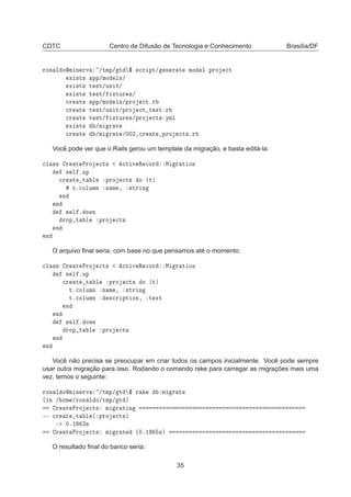 CDTC Centro de Difusão de Tecnologia e Conhecimento Brasília/DF
ÖÓÒ Ð ÓÑ Ò ÖÚ »ØÑÔ» Ø ° ×
Ö ÔØ» Ò Ö Ø ÑÓ Ð ÔÖÓ 
Ø
Ü ×Ø× ÔÔ»ÑÓ Ð×»
Ü ×Ø× Ø ×Ø»ÙÒ Ø»
Ü ×Ø× Ø ×Ø» ÜØÙÖ ×»

Ö Ø ÔÔ»ÑÓ Ð×»ÔÖÓ 
ØºÖ

Ö Ø Ø ×Ø»ÙÒ Ø»ÔÖÓ 
Ø Ø ×ØºÖ

Ö Ø Ø ×Ø» ÜØÙÖ ×»ÔÖÓ 
Ø×ºÝÑÐ
Ü ×Ø× »Ñ Ö Ø

Ö Ø »Ñ Ö Ø »¼¼¾ 
Ö Ø ÔÖÓ 
Ø×ºÖ
Você pode ver que o Rails gerou um template da migração, e basta editá-la:

Ð ×× Ö Ø ÈÖÓ 
Ø× 
Ø Ú Ê 
ÓÖ Å Ö Ø ÓÒ
× Ð ºÙÔ

Ö Ø Ø Ð ÔÖÓ 
Ø× Ó Ø
Øº
ÓÐÙÑÒ Ò Ñ ¸ ×ØÖ Ò
Ò
Ò
× Ð º ÓÛÒ
ÖÓÔ Ø Ð ÔÖÓ 
Ø×
Ò
Ò
O arquivo ﬁnal seria, com base no que pensamos até o momento:

Ð ×× Ö Ø ÈÖÓ 
Ø× 
Ø Ú Ê 
ÓÖ Å Ö Ø ÓÒ
× Ð ºÙÔ

Ö Ø Ø Ð ÔÖÓ 
Ø× Ó Ø
Øº
ÓÐÙÑÒ Ò Ñ ¸ ×ØÖ Ò
Øº
ÓÐÙÑÒ ×
Ö ÔØ ÓÒ¸ Ø ÜØ
Ò
Ò
× Ð º ÓÛÒ
ÖÓÔ Ø Ð ÔÖÓ 
Ø×
Ò
Ò
Você não precisa se preocupar em criar todos os campos inicialmente. Você pode sempre
usar outra migração para isso. Rodando o comando rake para carregar as migrações mais uma
vez, temos o seguinte:
ÖÓÒ Ð ÓÑ Ò ÖÚ »ØÑÔ» Ø ° Ö Ñ Ö Ø
´ Ò » ÓÑ »ÖÓÒ Ð Ó»ØÑÔ» Ø µ
Ö Ø ÈÖÓ 
Ø× Ñ Ö Ø Ò
¹¹ 
Ö Ø Ø Ð ´ ÔÖÓ 
Ø×µ
¹ ¼º½ ¿×
Ö Ø ÈÖÓ 
Ø× Ñ Ö Ø ´¼º½ ×µ
O resultado ﬁnal do banco seria:
35
 
