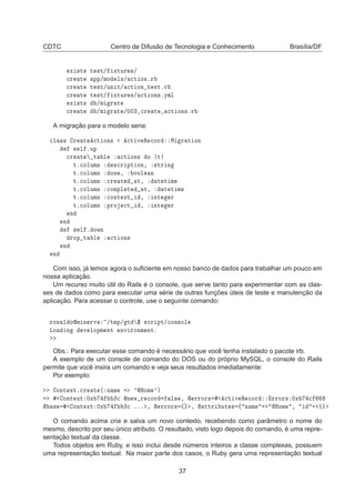 CDTC Centro de Difusão de Tecnologia e Conhecimento Brasília/DF
Ü ×Ø× Ø ×Ø» ÜØÙÖ ×»

Ö Ø ÔÔ»ÑÓ Ð×» 
Ø ÓÒºÖ

Ö Ø Ø ×Ø»ÙÒ Ø» 
Ø ÓÒ Ø ×ØºÖ

Ö Ø Ø ×Ø» ÜØÙÖ ×» 
Ø ÓÒ×ºÝÑÐ
Ü ×Ø× »Ñ Ö Ø

Ö Ø »Ñ Ö Ø »¼¼¿ 
Ö Ø 
Ø ÓÒ×ºÖ
A migração para o modelo seria:

Ð ×× Ö Ø 
Ø ÓÒ× 
Ø Ú Ê 
ÓÖ Å Ö Ø ÓÒ
× Ð ºÙÔ

Ö Ø Ø Ð 
Ø ÓÒ× Ó Ø
Øº
ÓÐÙÑÒ ×
Ö ÔØ ÓÒ¸ ×ØÖ Ò
Øº
ÓÐÙÑÒ ÓÒ ¸ ÓÓÐ Ò
Øº
ÓÐÙÑÒ 
Ö Ø Ø¸ Ø Ø Ñ
Øº
ÓÐÙÑÒ 
ÓÑÔÐ Ø Ø¸ Ø Ø Ñ
Øº
ÓÐÙÑÒ 
ÓÒØ ÜØ ¸ ÒØ Ö
Øº
ÓÐÙÑÒ ÔÖÓ 
Ø ¸ ÒØ Ö
Ò
Ò
× Ð º ÓÛÒ
ÖÓÔ Ø Ð 
Ø ÓÒ×
Ò
Ò
Com isso, já temos agora o suﬁciente em nosso banco de dados para trabalhar um pouco em
nossa aplicação.
Um recurso muito útil do Rails é o console, que serve tanto para experimentar com as clas-
ses de dados como para executar uma série de outras funções úteis de teste e manutenção da
aplicação. Para acessar o controle, use o seguinte comando:
ÖÓÒ Ð ÓÑ Ò ÖÚ »ØÑÔ» Ø ° ×
Ö ÔØ»
ÓÒ×ÓÐ
ÄÓ Ò Ú ÐÓÔÑ ÒØ ÒÚ ÖÓÒÑ ÒØº
Obs.: Para executar esse comando é necessário que você tenha instalado o pacote irb.
A exemplo de um console de comando do DOS ou do próprio MySQL, o console do Rails
permite que você insira um comando e veja seus resultados imediatamente:
Por exemplo:
ÓÒØ ÜØº
Ö Ø ´ Ò Ñ ³ÀÓÑ ³µ
ÓÒØ ÜØ ¼Ü ¿
 Ò Û Ö 
ÓÖ Ð× ¸  ÖÖÓÖ× 
Ø Ú Ê 
ÓÖ ÖÖÓÖ× ¼Ü 
 × ÓÒØ ÜØ ¼Ü ¿
 ººº ¸  ÖÖÓÖ× ß ¸  ØØÖ ÙØ × ß Ò Ñ ÀÓÑ ¸ ½
O comando acima cria e salva um novo contexto, recebendo como parâmetro o nome do
mesmo, descrito por seu único atributo. O resultado, visto logo depois do comando, é uma repre-
sentação textual da classe.
Todos objetos em Ruby, e isso inclui desde números inteiros a classe complexas, possuem
uma representação textual. Na maior parte dos casos, o Ruby gera uma representação textual
37
 