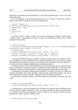 CDTC Centro de Difusão de Tecnologia e Conhecimento Brasília/DF
automática para classes que não especiﬁcam a sua própria representação e é isso o que você
está vendo acima.
Em uma aplicação, você provavelmente precisará criar um objeto e manipulá-lo antes de
salvá-lo. Isso também é possível, como demonstrado abaixo:

ÓÒØ ÜØ ÓÒØ ÜØºÒ Û
ÓÒØ ÜØ ¼Ü ½ ¼ Ò Û Ö 
ÓÖ ØÖÙ ¸  ØØÖ ÙØ × ß Ò Ñ Ò Ð

ÓÒØ ÜØºÒ Ñ ³ÏÓÖ ³
ÏÓÖ

ÓÒØ ÜØº× Ú
ØÖÙ
No exemplo acima, o objeto é criado, uma de suas propriedade é atribuída e depois disso
o objeto é salvo. A persistência de dados só ocorre na invocação do método save. Outras
operações são possíveis:
ÓÒØ ÜØº Ò ´ ÐÐµ
ÓÒØ ÜØ ¼Ü  ØØÖ ÙØ × ß Ò Ñ ÀÓÑ ¸ ½ ¸ ÓÒØ ÜØ ¼Ü
 ØØÖ ÙØ × ß Ò Ñ ÏÓÖ ¸ ¾ ℄
ÓÒØ ÜØº Ò ´¾µ
ÓÒØ ÜØ ¼Ü ¾¿¾  ØØÖ ÙØ × ß Ò Ñ ÏÓÖ ¸ ¾
ÓÒØ ÜØº Ò ´ Ö×Ø¸ 
ÓÒ Ø ÓÒ× ³Ò Ñ Ð ³¸ ³ÀÓÑ ³℄µ
ÓÒØ ÜØ ¼Ü 

  ØØÖ ÙØ × ß Ò Ñ ÀÓÑ ¸ ½
A primeira chamada acima retorna todos os registros correspondente aos contextos. Vemos
que o resultado é um array, delimitado por []. A segunda chamada, por sua vez, retorna o objeto
especiﬁcado pelo id passado, ou seja, por sua chave primária surrogada. O terceiro método, por
ﬁm, retorna o primeiro registro satisfazendo as condições passadas.
O método ﬁnd possui vários outros parâmetros que servem para gerar queries complexas sem
esforço, ordenando o resultado, limitando a quantidade de itens retornados, e, para usos mais
avançados, criando joins automaticamente. Veremos exemplos extensos disso mais adiante.
A soﬁsticação das classes geradas pelo ActiveRecord se estende ao ponto da criação de
métodos automáticos para várias situações. Algumas delas exploraremos depois, mas vale a
pena notar aqui pelo menos uma delas: métodos de busca e criação automáticos.
Por exemplo, é possível executar o comando abaixo para encontrar um contexto pelo seu
nome:
ÓÒØ ÜØº Ò Ý Ò Ñ ´³ÀÓÑ ³µ
ÓÒØ ÜØ ¼Ü 
  ØØÖ ÙØ × ß Ò Ñ ÀÓÑ ¸ ½
O método ﬁnd_by_name não existia até ser chamado. Isso pode ser visto veriﬁcando a exis-
tência do método, usando respond_to?, que é um método presente em todas as classes Ruby
e, ao receber um símbolo que especiﬁca o nome do método a ser testado, devolve uma valor
indicando se a classe suporta o método ou não:
ÓÒØ ÜØºÖ ×ÔÓÒ ØÓ ´ Ò Ý Ò Ñ µ
38
 